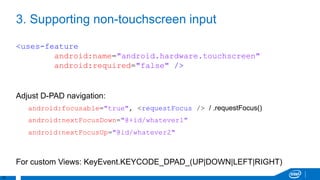 10
3. Supporting non-touchscreen input
<uses-feature
android:name="android.hardware.touchscreen"
android:required="false" />
Adjust D-PAD navigation:
android:focusable="true", <requestFocus /> / .requestFocus()
android:nextFocusDown="@+id/whatever1"
android:nextFocusUp="@id/whatever2"
For custom Views: KeyEvent.KEYCODE_DPAD_(UP|DOWN|LEFT|RIGHT)
 