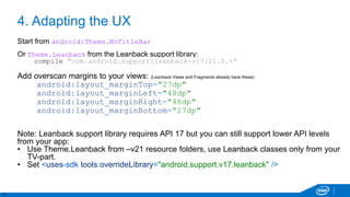 11
4. Adapting the UX
Start from android:Theme.NoTitleBar
Or Theme.Leanback from the Leanback support library:
compile "com.android.support:leanback-v17:21.0.+“
Add overscan margins to your views: (Leanback Views and Fragments already have these)
android:layout_marginTop="27dp"
android:layout_marginLeft="48dp"
android:layout_marginRight="48dp"
android:layout_marginBottom="27dp"
Note: Leanback support library requires API 17 but you can still support lower API levels
from your app:
• Use Theme.Leanback from –v21 resource folders, use Leanback classes only from your
TV-part.
• Set <uses-sdk tools:overrideLibrary="android.support.v17.leanback" />
 