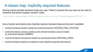 15
A classic trap: implicitly required features
Having portrait activities declared inside your app ? Need to specify that your app can be used on
hardware that doesn’t support “portrait” mode:
<uses-feature android:name="android.hardware.screen.portrait“ android:required="false" />
Use of certain permissions also implicitly requires hardware features that aren’t available:
• android.hardware.location implied by android.permission.ACCESS_FINE_LOCATION
• android.hardware.camera.autofocus and android.hardware.camera implied
by android.permission.CAMERA
• android.hardware.microphone implied by android.permission.RECORD_AUDIO
• android.hardware.telephony implied by many telephony-specific permissions
 