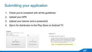 16
Submitting your application
1. Check you’re compliant with all the guidelines
2. Upload your APK
3. Upload your banner and a screenshot
4. Opt-in for distribution to the Play Store on Android TV
 