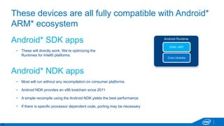 19
These devices are all fully compatible with Android*
ARM* ecosystem
Android* SDK apps
− These will directly work. We’re optimizing the
Runtimes for Intel® platforms.
Android* NDK apps
− Most will run without any recompilation on consumer platforms.
− Android NDK provides an x86 toolchain since 2011
− A simple recompile using the Android NDK yields the best performance
− If there is specific processor dependent code, porting may be necessary
Android Runtime
Core Libraries
DVM / ART
 