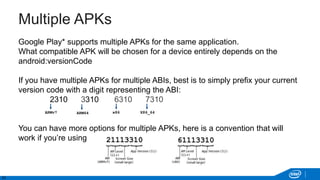23
Multiple APKs
Google Play* supports multiple APKs for the same application.
What compatible APK will be chosen for a device entirely depends on the
android:versionCode
If you have multiple APKs for multiple ABIs, best is to simply prefix your current
version code with a digit representing the ABI:
2310 3310 6310 7310
You can have more options for multiple APKs, here is a convention that will
work if you’re using all of these:
x86ARMv7 ARM64 X86_64
 