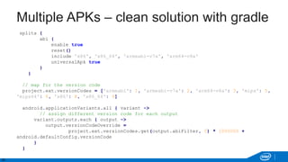 24
Multiple APKs – clean solution with gradle
splits {
abi {
enable true
reset()
include 'x86', 'x86_64', 'armeabi-v7a', 'arm64-v8a'
universalApk true
}
}
// map for the version code
project.ext.versionCodes = ['armeabi': 1, 'armeabi-v7a': 2, 'arm64-v8a': 3, 'mips': 5,
'mips64': 6, 'x86': 8, 'x86_64': 9]
android.applicationVariants.all { variant ->
// assign different version code for each output
variant.outputs.each { output ->
output.versionCodeOverride =
project.ext.versionCodes.get(output.abiFilter, 0) * 1000000 +
android.defaultConfig.versionCode
}
}
 