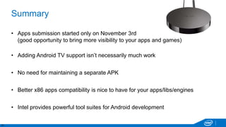 31
Summary
• Apps submission started only on November 3rd
(good opportunity to bring more visibility to your apps and games)
• Adding Android TV support isn’t necessarily much work
• No need for maintaining a separate APK
• Better x86 apps compatibility is nice to have for your apps/libs/engines
• Intel provides powerful tool suites for Android development
 