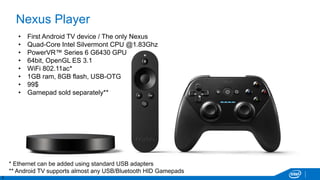 5
Nexus Player
• First Android TV device / The only Nexus
• Quad-Core Intel Silvermont CPU @1.83Ghz
• PowerVR™ Series 6 G6430 GPU
• 64bit, OpenGL ES 3.1
• WiFi 802.11ac*
• 1GB ram, 8GB flash, USB-OTG
• 99$
• Gamepad sold separately**
* Ethernet can be added using standard USB adapters
** Android TV supports almost any USB/Bluetooth HID Gamepads
 
