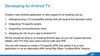 7
Developing for Android TV
Create a new Android application or add support to an existing one by:
1. Adding/reusing a TV-compatible activity that will receive the leanback intent
2. Integrating TV-specific assets
3. Supporting non-touchscreen input
4. Adapting the UX of your app to Android TV
All this should be done to an existing Android app, so you can support phones,
tablets, and TVs from your same source code and APK.
You can still choose to create a TV-specific APK and upload it as a new
application or as an alternative APK using Play Store “multiple APKs” feature.
 