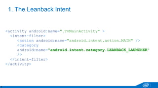 8
1. The Leanback Intent
<activity android:name=".TvMainActivity“ >
<intent-filter>
<action android:name="android.intent.action.MAIN" />
<category
android:name="android.intent.category.LEANBACK_LAUNCHER"
/>
</intent-filter>
</activity>
 