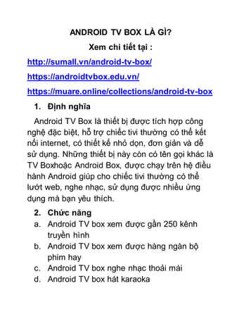 ANDROID TV BOX LÀ GÌ?
Xem chi tiết tại :
http://sumall.vn/android-tv-box/
https://androidtvbox.edu.vn/
https://muare.online/collections/android-tv-box
1. Định nghĩa
Android TV Box là thiết bị được tích hợp công
nghệ đặc biệt, hỗ trợ chiếc tivi thường có thể kết
nối internet, có thiết kế nhỏ dọn, đơn giản và dễ
sử dụng. Những thiết bị này còn có tên gọi khác là
TV Boxhoặc Android Box, được chạy trên hệ điều
hành Android giúp cho chiếc tivi thường có thể
lướt web, nghe nhạc, sử dụng được nhiều ứng
dụng mà bạn yêu thích.
2. Chức năng
a. Android TV box xem được gần 250 kênh
truyền hình
b. Android TV box xem được hàng ngàn bộ
phim hay
c. Android TV box nghe nhạc thoải mái
d. Android TV box hát karaoka
 