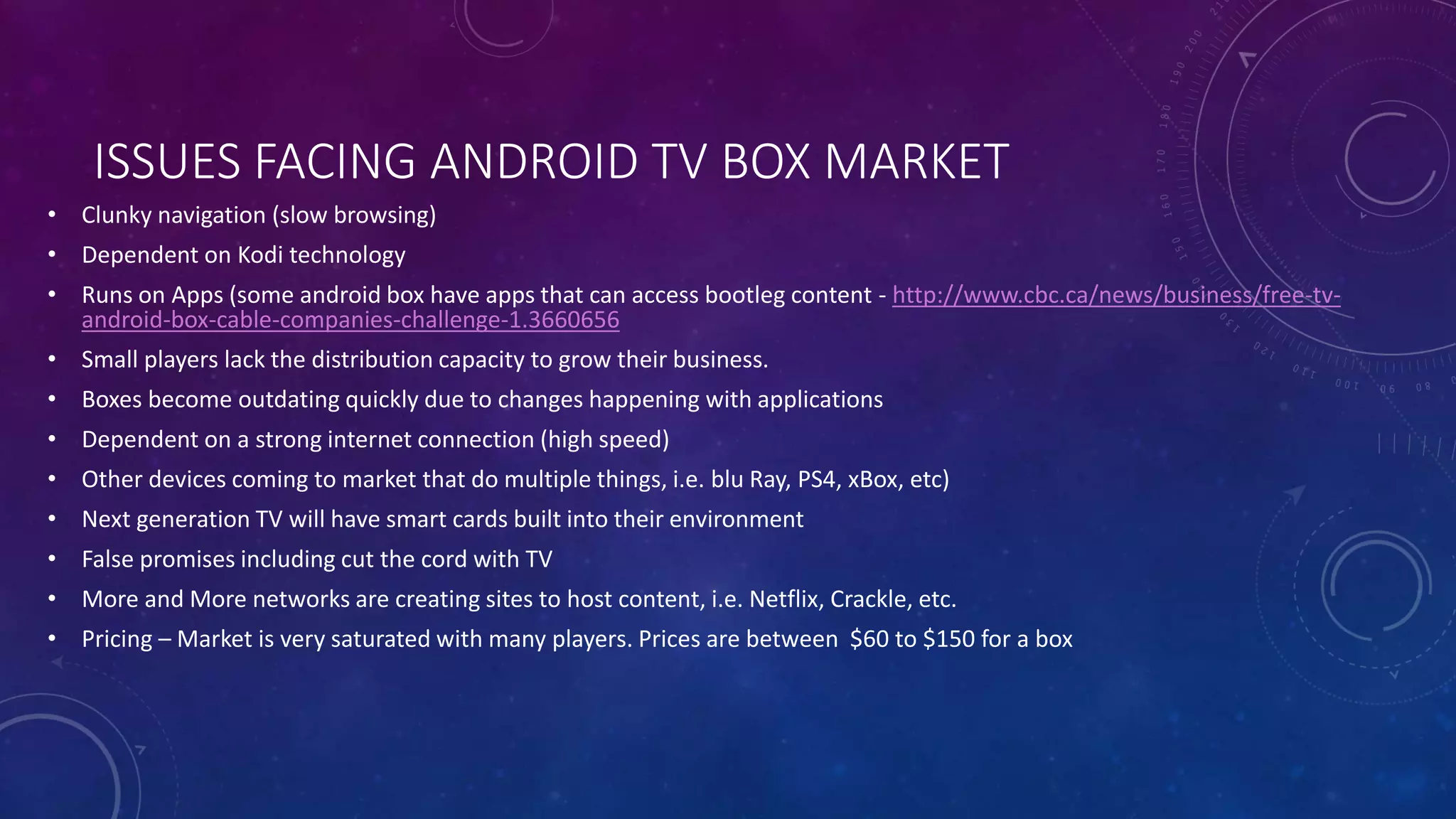 ISSUES FACING ANDROID TV BOX MARKET
• Clunky navigation (slow browsing)
• Dependent on Kodi technology
• Runs on Apps (some android box have apps that can access bootleg content - http://www.cbc.ca/news/business/free-tv-
android-box-cable-companies-challenge-1.3660656
• Small players lack the distribution capacity to grow their business.
• Boxes become outdating quickly due to changes happening with applications
• Dependent on a strong internet connection (high speed)
• Other devices coming to market that do multiple things, i.e. blu Ray, PS4, xBox, etc)
• Next generation TV will have smart cards built into their environment
• False promises including cut the cord with TV
• More and More networks are creating sites to host content, i.e. Netflix, Crackle, etc.
• Pricing – Market is very saturated with many players. Prices are between $60 to $150 for a box
 
