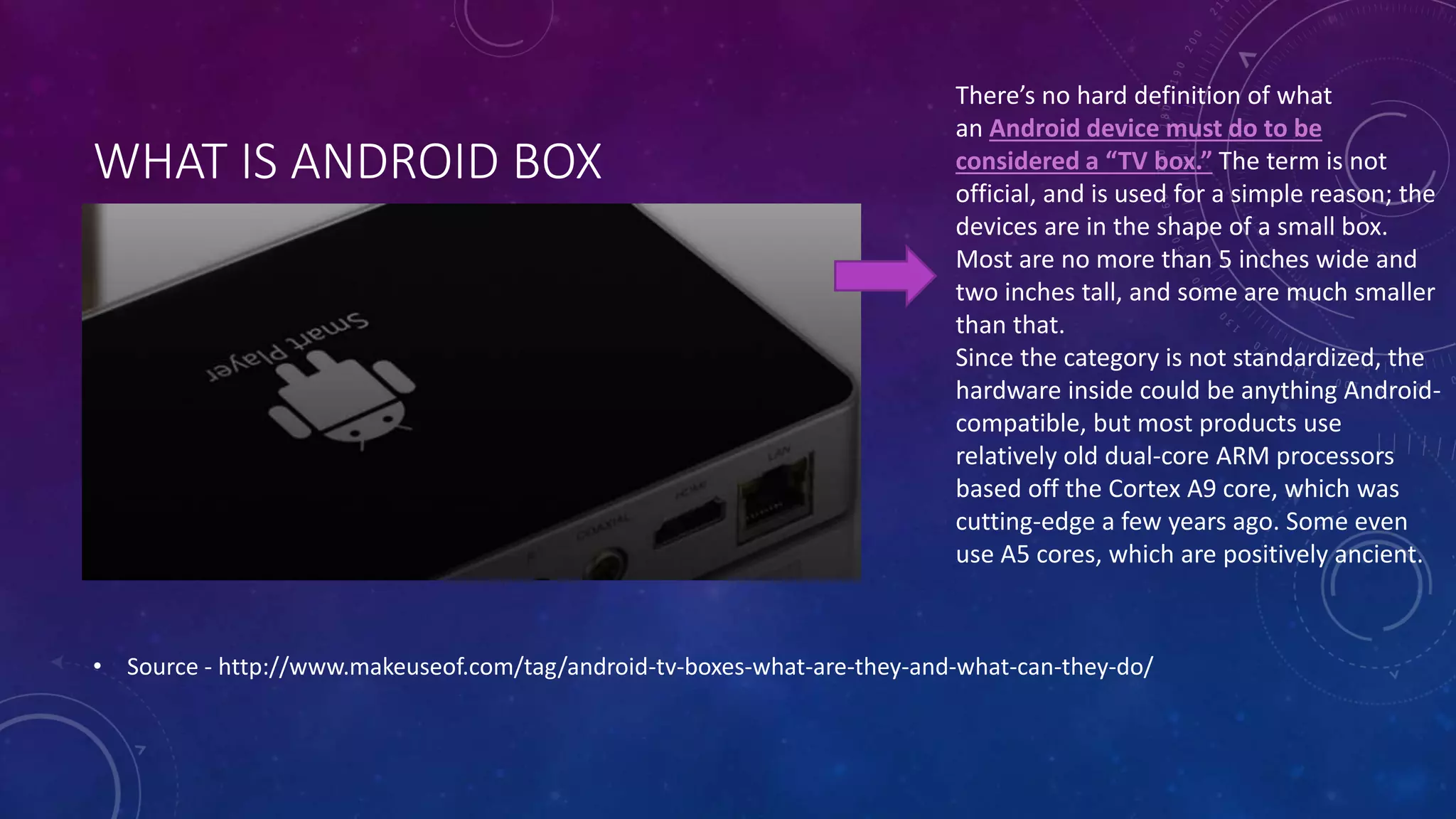 WHAT IS ANDROID BOX
• Source - http://www.makeuseof.com/tag/android-tv-boxes-what-are-they-and-what-can-they-do/
There’s no hard definition of what
an Android device must do to be
considered a “TV box.” The term is not
official, and is used for a simple reason; the
devices are in the shape of a small box.
Most are no more than 5 inches wide and
two inches tall, and some are much smaller
than that.
Since the category is not standardized, the
hardware inside could be anything Android-
compatible, but most products use
relatively old dual-core ARM processors
based off the Cortex A9 core, which was
cutting-edge a few years ago. Some even
use A5 cores, which are positively ancient.
 