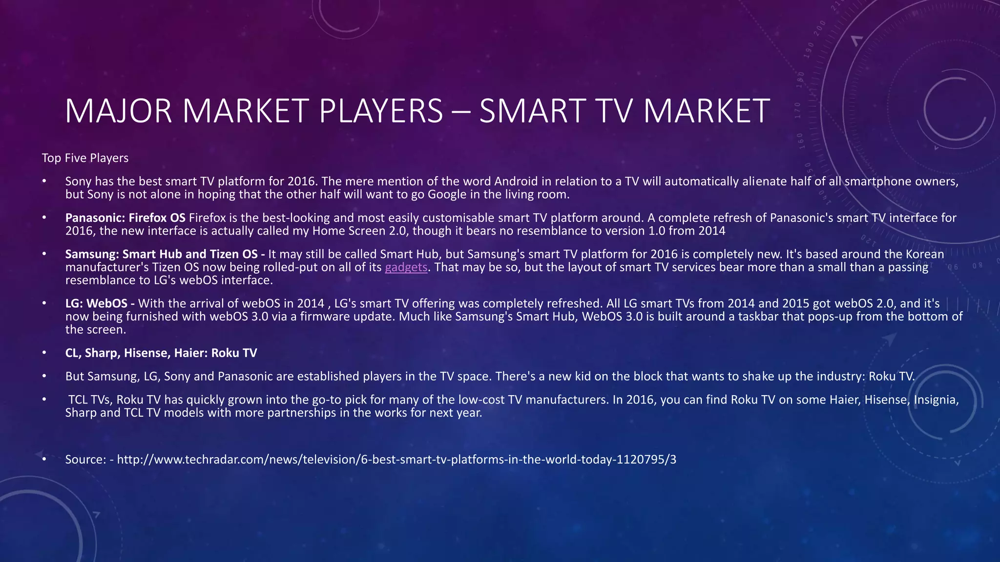 MAJOR MARKET PLAYERS – SMART TV MARKET
Top Five Players
• Sony has the best smart TV platform for 2016. The mere mention of the word Android in relation to a TV will automatically alienate half of all smartphone owners,
but Sony is not alone in hoping that the other half will want to go Google in the living room.
• Panasonic: Firefox OS Firefox is the best-looking and most easily customisable smart TV platform around. A complete refresh of Panasonic's smart TV interface for
2016, the new interface is actually called my Home Screen 2.0, though it bears no resemblance to version 1.0 from 2014
• Samsung: Smart Hub and Tizen OS - It may still be called Smart Hub, but Samsung's smart TV platform for 2016 is completely new. It's based around the Korean
manufacturer's Tizen OS now being rolled-put on all of its gadgets. That may be so, but the layout of smart TV services bear more than a small than a passing
resemblance to LG's webOS interface.
• LG: WebOS - With the arrival of webOS in 2014 , LG's smart TV offering was completely refreshed. All LG smart TVs from 2014 and 2015 got webOS 2.0, and it's
now being furnished with webOS 3.0 via a firmware update. Much like Samsung's Smart Hub, WebOS 3.0 is built around a taskbar that pops-up from the bottom of
the screen.
• CL, Sharp, Hisense, Haier: Roku TV
• But Samsung, LG, Sony and Panasonic are established players in the TV space. There's a new kid on the block that wants to shake up the industry: Roku TV.
• TCL TVs, Roku TV has quickly grown into the go-to pick for many of the low-cost TV manufacturers. In 2016, you can find Roku TV on some Haier, Hisense, Insignia,
Sharp and TCL TV models with more partnerships in the works for next year.
• Source: - http://www.techradar.com/news/television/6-best-smart-tv-platforms-in-the-world-today-1120795/3
 
