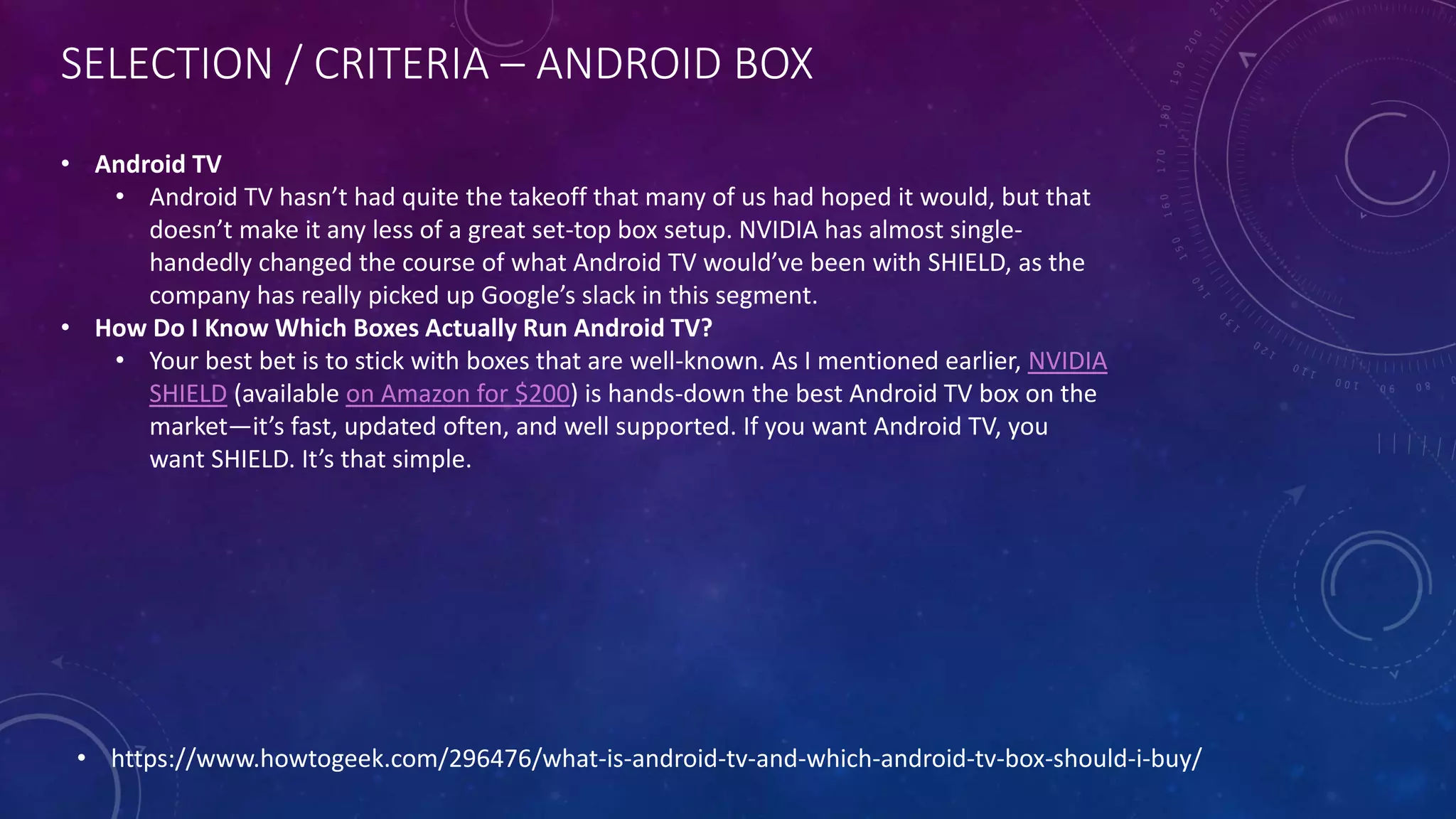 SELECTION / CRITERIA – ANDROID BOX
• https://www.howtogeek.com/296476/what-is-android-tv-and-which-android-tv-box-should-i-buy/
• Android TV
• Android TV hasn’t had quite the takeoff that many of us had hoped it would, but that
doesn’t make it any less of a great set-top box setup. NVIDIA has almost single-
handedly changed the course of what Android TV would’ve been with SHIELD, as the
company has really picked up Google’s slack in this segment.
• How Do I Know Which Boxes Actually Run Android TV?
• Your best bet is to stick with boxes that are well-known. As I mentioned earlier, NVIDIA
SHIELD (available on Amazon for $200) is hands-down the best Android TV box on the
market—it’s fast, updated often, and well supported. If you want Android TV, you
want SHIELD. It’s that simple.
 