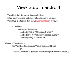 View Stub in android View Stub  is a dumb and lightweight view. It has no dimensions and does not participate in Layouts. View Stud is a feature that allows  runtime inflation  of views. <ViewStub   android:id=“@+id/stub”   android:inflateId=“@+id/panel_import”   android:lalyout = “@layout/progress_overlay”   android:gravity = “bottom” /> Inflating a View Stub…. findViewById(R.id.stub).setVisibility(View.VISIBLE); or View importPannel = ((ViewStub)findViewById(R.id.stub)).inflate(); 
