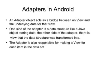 Adapters in Android An Adapter object acts as a bridge between an View and the underlying data for that view. One side of the adapter is a data structure like a Java object storing data. the other side of the adapter, there is  view that the data structure was transformed into.   The Adapter is also responsible for making a View for each item in the data set . 