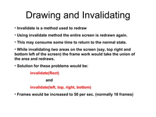Drawing and Invalidating Invalidate is a method used to redraw Using invalidate method the entire screen is redrawn again. This may consume some time to return to the normal state. While invalidating two areas on the screen (say, top right and bottom left of the screen) the frame work would take the union of the area and redraws. Solution for these problems would be: invalidate(Rect)  and  invalidate(left, top, right, bottom) Frames would be increased to 50 per sec. (normally 18 frames) 