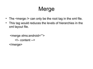 Merge The <merge /> can only be the root tag in the xml file. This tag would reduces the levels of hierarchies in the xml layout file. <merge xlms:android=“”> <!– content -->  </merge> 