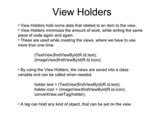 View Holders View Holders hold some data that related to an item to the view. View Holders minimizes the amount of work, while writing the same piece of code again and again. These are used while creating the views, where we have to use more than one time. (TextView)findViewById(R.Id.text); (ImageView)findViewById(R.Id.Icon); By using the View Holders, the views are saved into a class variable and can be called when needed. holder.text = (TextView)findViewById(R.id.text); holder.icon = (ImageView)findViewById(R.id.icon); convertView.setTag(holder); A tag can hold any kind of object, that can be set on the view. 