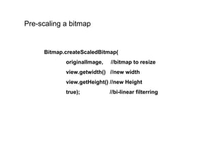 Pre-scaling a bitmap Bitmap.createScaledBitmap( originalImage,  //bitmap to resize view.getwidth()  //new width view.getHeight() //new Height true); //bi-linear filterring 
