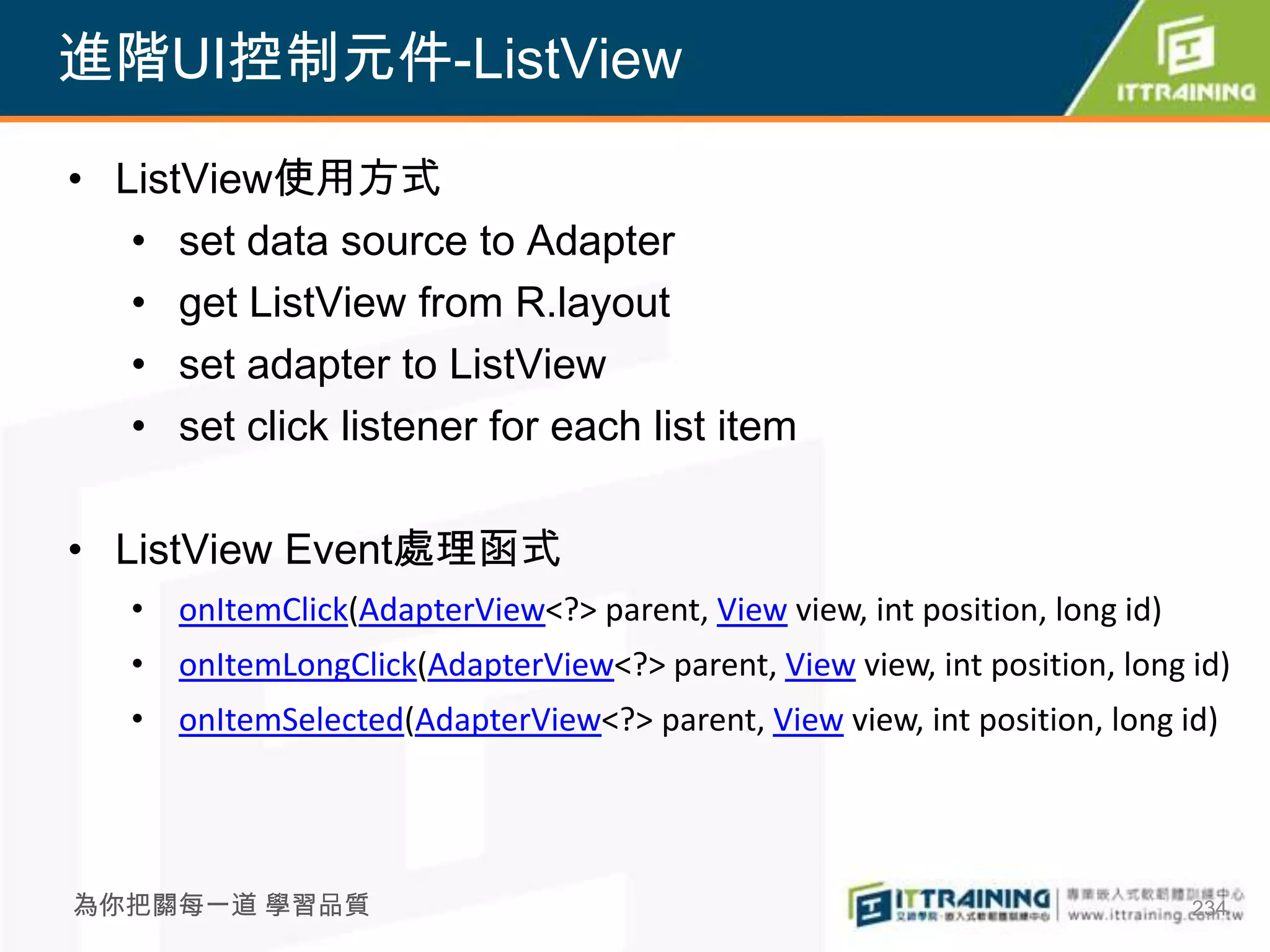 進階UI控制元件-ListView

• ListView使用方式
   • set data source to Adapter
   • get ListView from R.layout
   • set adapter to ListView
   • set click listener for each list item

• ListView Event處理函式
   • onItemClick(AdapterView<?> parent, View view, int position, long id)
   • onItemLongClick(AdapterView<?> parent, View view, int position, long id)
   • onItemSelected(AdapterView<?> parent, View view, int position, long id)




為你把關每一道 學習品質                                                                234
 