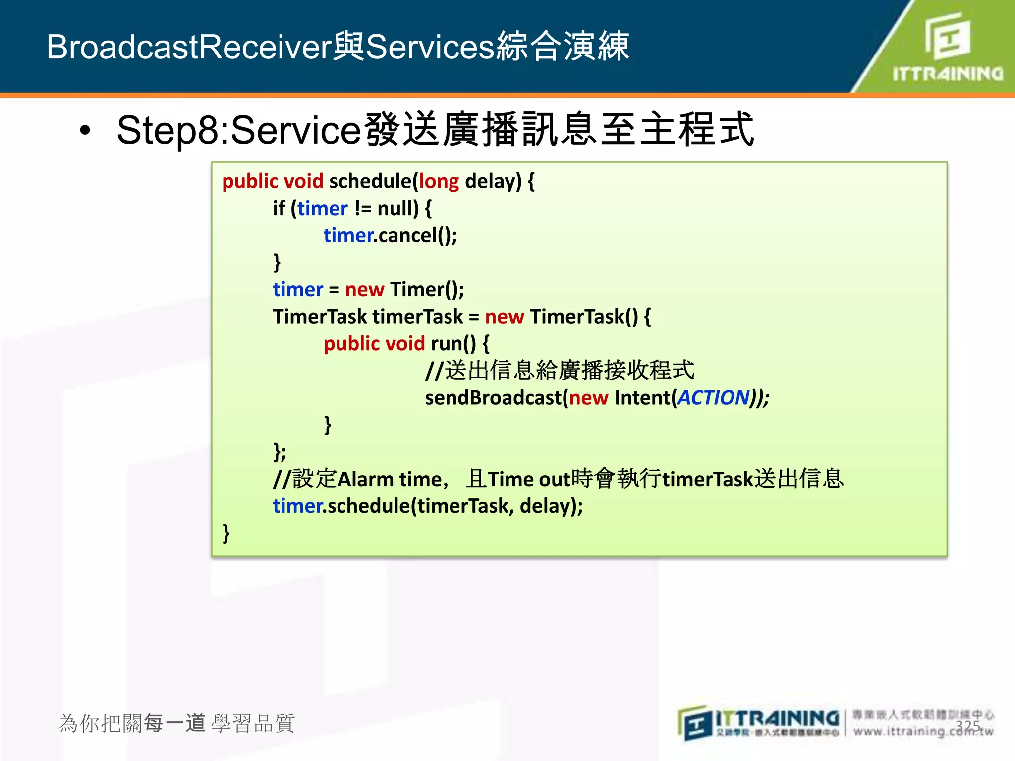 BroadcastReceiver與Services綜合演練

 • Step8:Service發送廣播訊息至主程式
         public void schedule(long delay) {
              if (timer != null) {
                     timer.cancel();
              }
              timer = new Timer();
              TimerTask timerTask = new TimerTask() {
                     public void run() {
                                 //送出信息給廣播接收程式
                                 sendBroadcast(new Intent(ACTION));
                     }
              };
              //設定Alarm time，且Time out時會執行timerTask送出信息
              timer.schedule(timerTask, delay);
         }




為你把關每一道 學習品質                                                          325
 