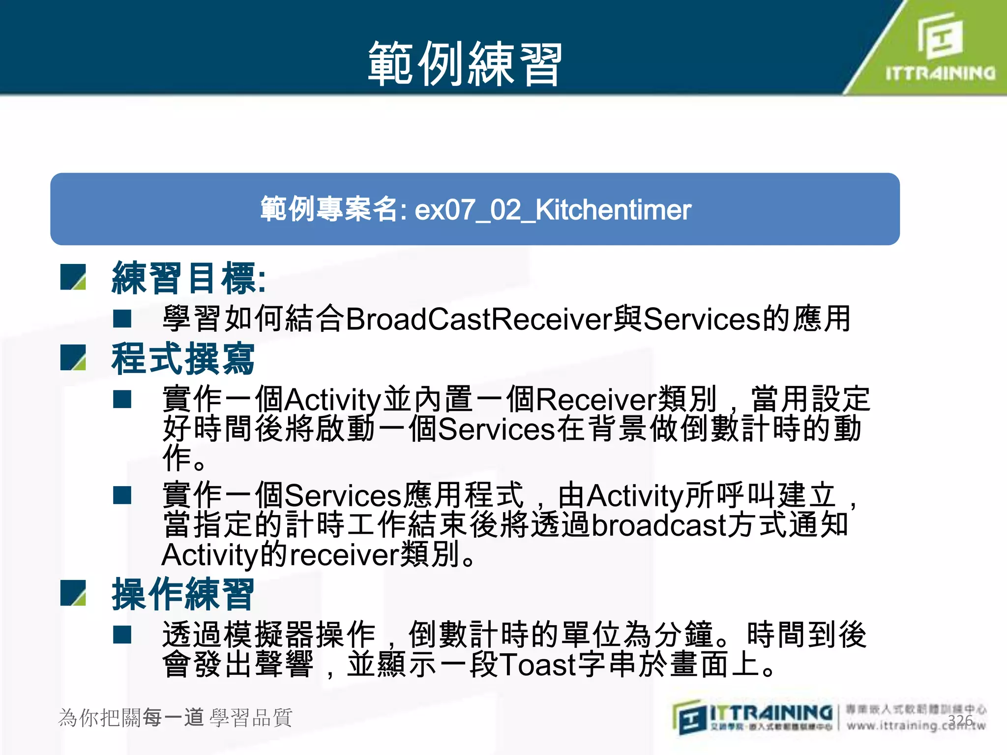 範例練習

          範例專案名: ex07_02_Kitchentimer

  練習目標:
   學習如何結合BroadCastReceiver與Services的應用
  程式撰寫
   實作一個Activity並內置一個Receiver類別，當用設定
    好時間後將啟動一個Services在背景做倒數計時的動
    作。
   實作一個Services應用程式，由Activity所呼叫建立，
    當指定的計時工作結束後將透過broadcast方式通知
    Activity的receiver類別。
  操作練習
   透過模擬器操作，倒數計時的單位為分鐘。時間到後
    會發出聲響，並顯示一段Toast字串於畫面上。
為你把關每一道 學習品質                              326
 