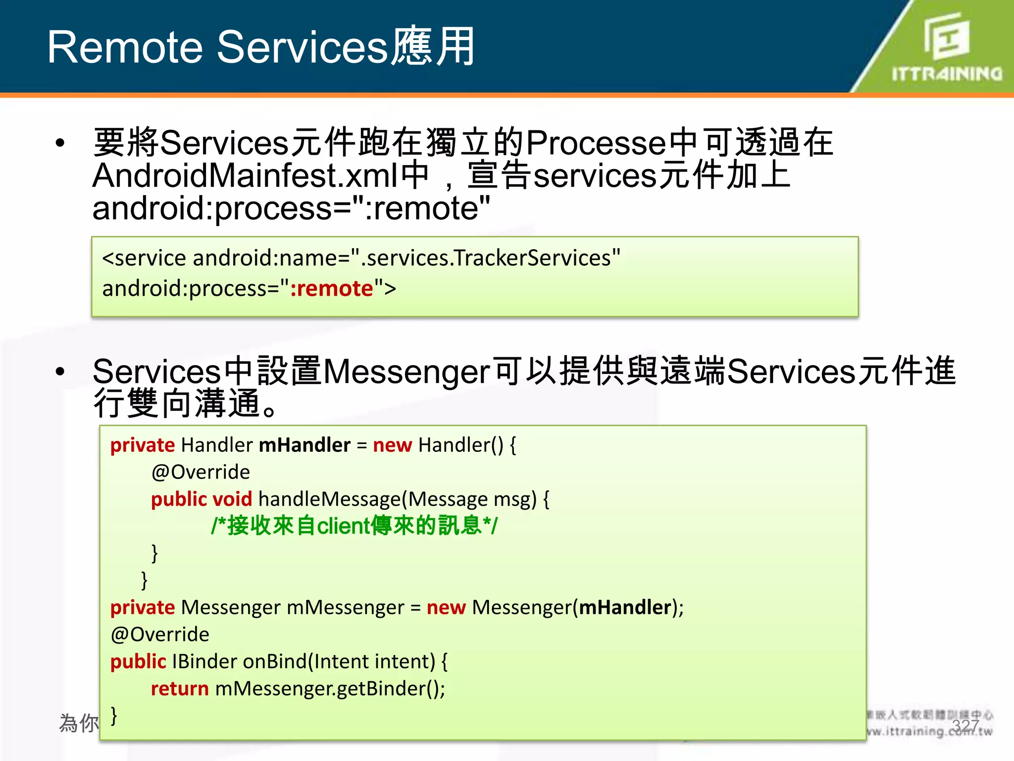 Remote Services應用

• 要將Services元件跑在獨立的Processe中可透過在
  AndroidMainfest.xml中，宣告services元件加上
  android:process=":remote"
    <service android:name=".services.TrackerServices"
    android:process=":remote">


• Services中設置Messenger可以提供與遠端Services元件進
  行雙向溝通。
  private Handler mHandler = new Handler() {
       @Override
       public void handleMessage(Message msg) {
              /*接收來自client傳來的訊息*/
       }
     }
  private Messenger mMessenger = new Messenger(mHandler);
  @Override
  public IBinder onBind(Intent intent) {
       return mMessenger.getBinder();
  }
為你把關每一道 學習品質                                                327
 