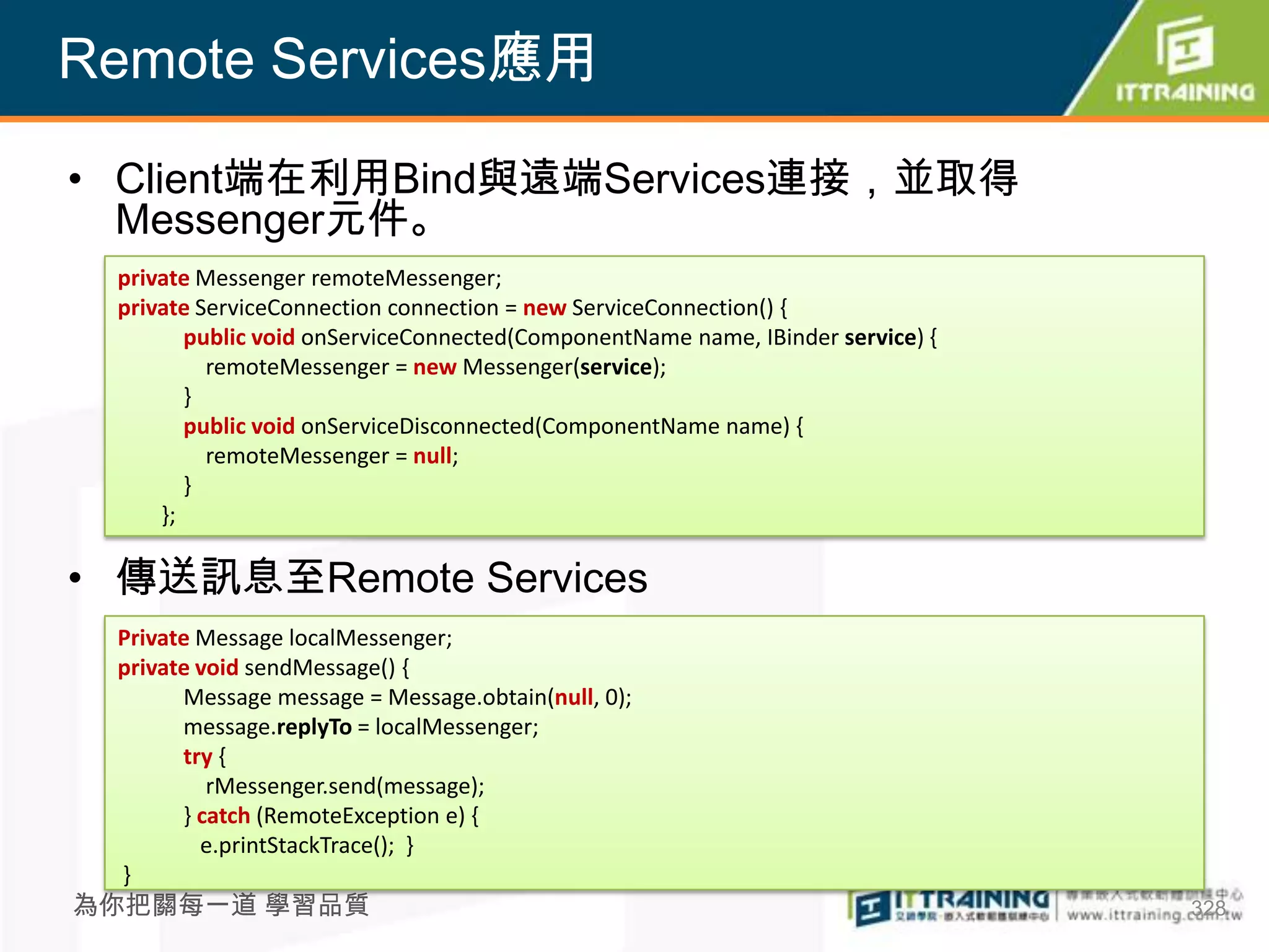 Remote Services應用

• Client端在利用Bind與遠端Services連接，並取得
  Messenger元件。
 private Messenger remoteMessenger;
 private ServiceConnection connection = new ServiceConnection() {
        public void onServiceConnected(ComponentName name, IBinder service) {
          remoteMessenger = new Messenger(service);
        }
        public void onServiceDisconnected(ComponentName name) {
          remoteMessenger = null;
        }
     };

• 傳送訊息至Remote Services
 Private Message localMessenger;
 private void sendMessage() {
       Message message = Message.obtain(null, 0);
       message.replyTo = localMessenger;
       try {
          rMessenger.send(message);
       } catch (RemoteException e) {
         e.printStackTrace(); }
 }
為你把關每一道 學習品質                                                                    328
 