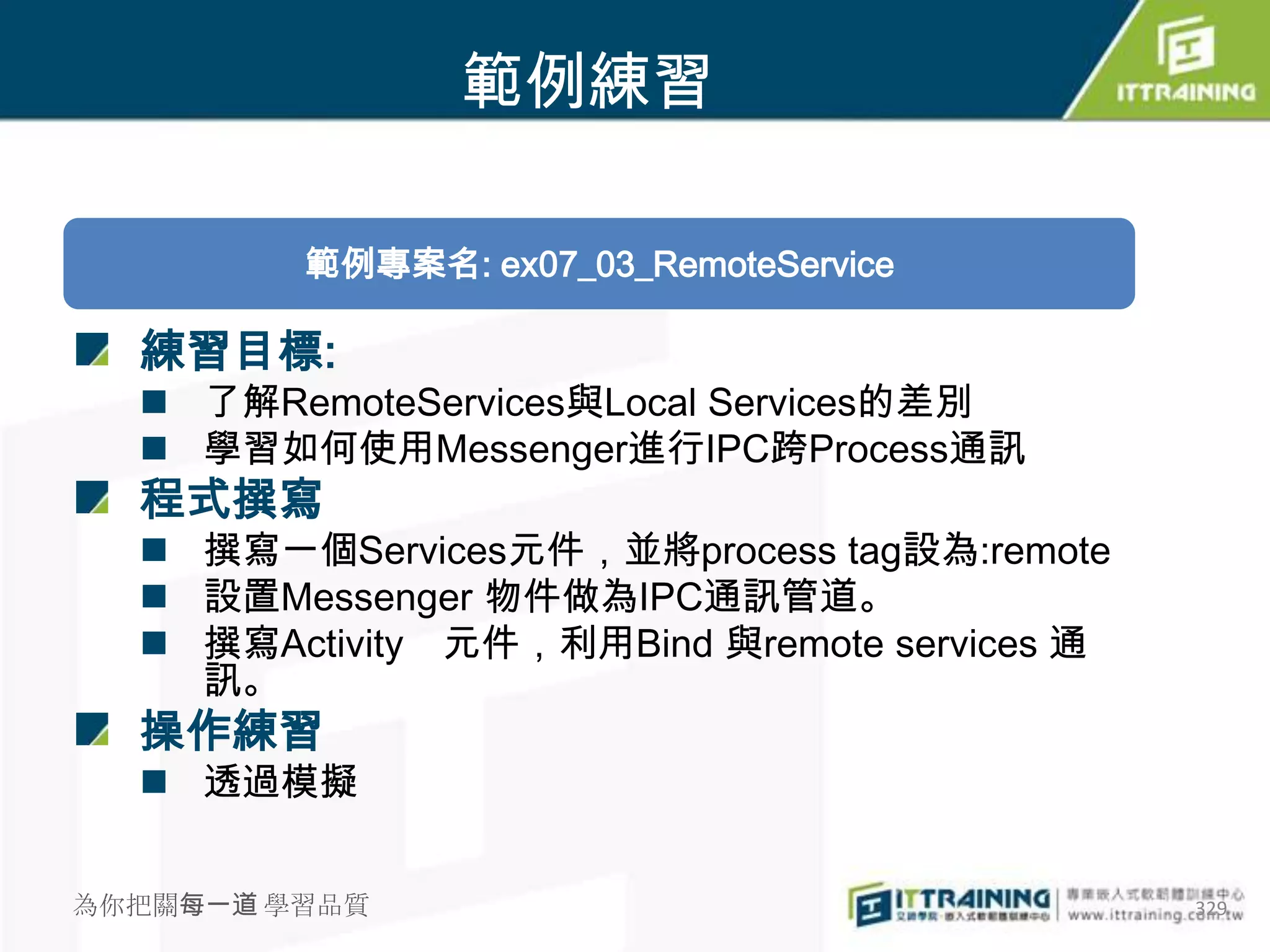 範例練習

         範例專案名: ex07_03_RemoteService

  練習目標:
   了解RemoteServices與Local Services的差別
   學習如何使用Messenger進行IPC跨Process通訊
  程式撰寫
   撰寫一個Services元件，並將process tag設為:remote
   設置Messenger 物件做為IPC通訊管道。
   撰寫Activity 元件，利用Bind 與remote services 通
    訊。
  操作練習
   透過模擬


為你把關每一道 學習品質                                  329
 