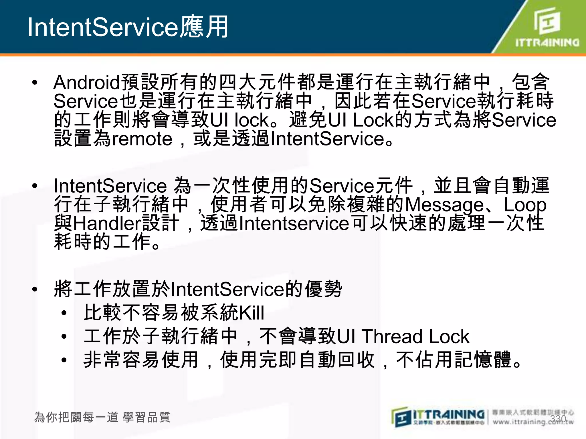 IntentService應用

• Android預設所有的四大元件都是運行在主執行緒中，包含
  Service也是運行在主執行緒中，因此若在Service執行耗時
  的工作則將會導致UI lock。避免UI Lock的方式為將Service
  設置為remote，或是透過IntentService。

• IntentService 為一次性使用的Service元件，並且會自動運
  行在子執行緒中，使用者可以免除複雜的Message、Loop
  與Handler設計，透過Intentservice可以快速的處理一次性
  耗時的工作。

• 將工作放置於IntentService的優勢
  • 比較不容易被系統Kill
  • 工作於子執行緒中，不會導致UI Thread Lock
  • 非常容易使用，使用完即自動回收，不佔用記憶體。

為你把關每一道 學習品質                          330
 