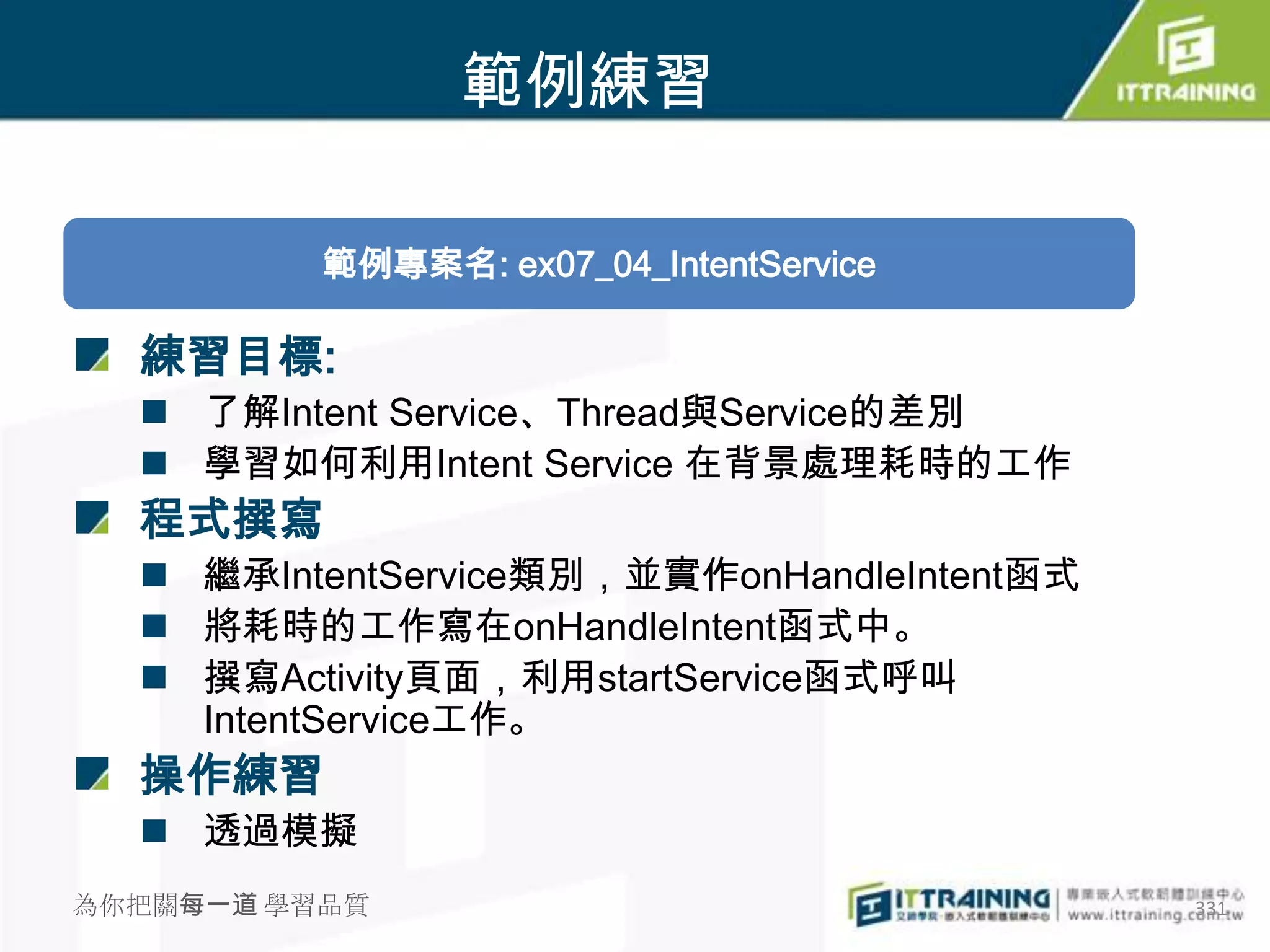範例練習

          範例專案名: ex07_04_IntentService

  練習目標:
   了解Intent Service、Thread與Service的差別
   學習如何利用Intent Service 在背景處理耗時的工作
  程式撰寫
   繼承IntentService類別，並實作onHandleIntent函式
   將耗時的工作寫在onHandleIntent函式中。
   撰寫Activity頁面，利用startService函式呼叫
    IntentService工作。
  操作練習
   透過模擬
為你把關每一道 學習品質                                331
 