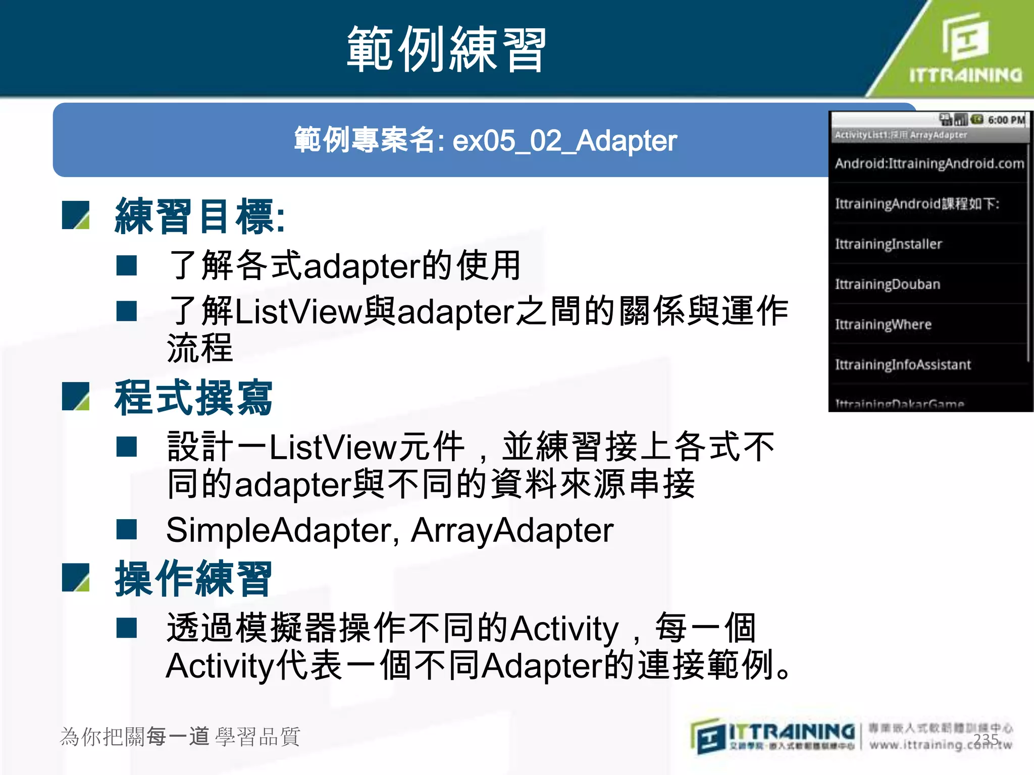 範例練習
           範例專案名: ex05_02_Adapter

  練習目標:
   了解各式adapter的使用
   了解ListView與adapter之間的關係與運作
    流程
  程式撰寫
   設計一ListView元件，並練習接上各式不
    同的adapter與不同的資料來源串接
   SimpleAdapter, ArrayAdapter
  操作練習
   透過模擬器操作不同的Activity，每一個
    Activity代表一個不同Adapter的連接範例。
為你把關每一道 學習品質                        235
 
