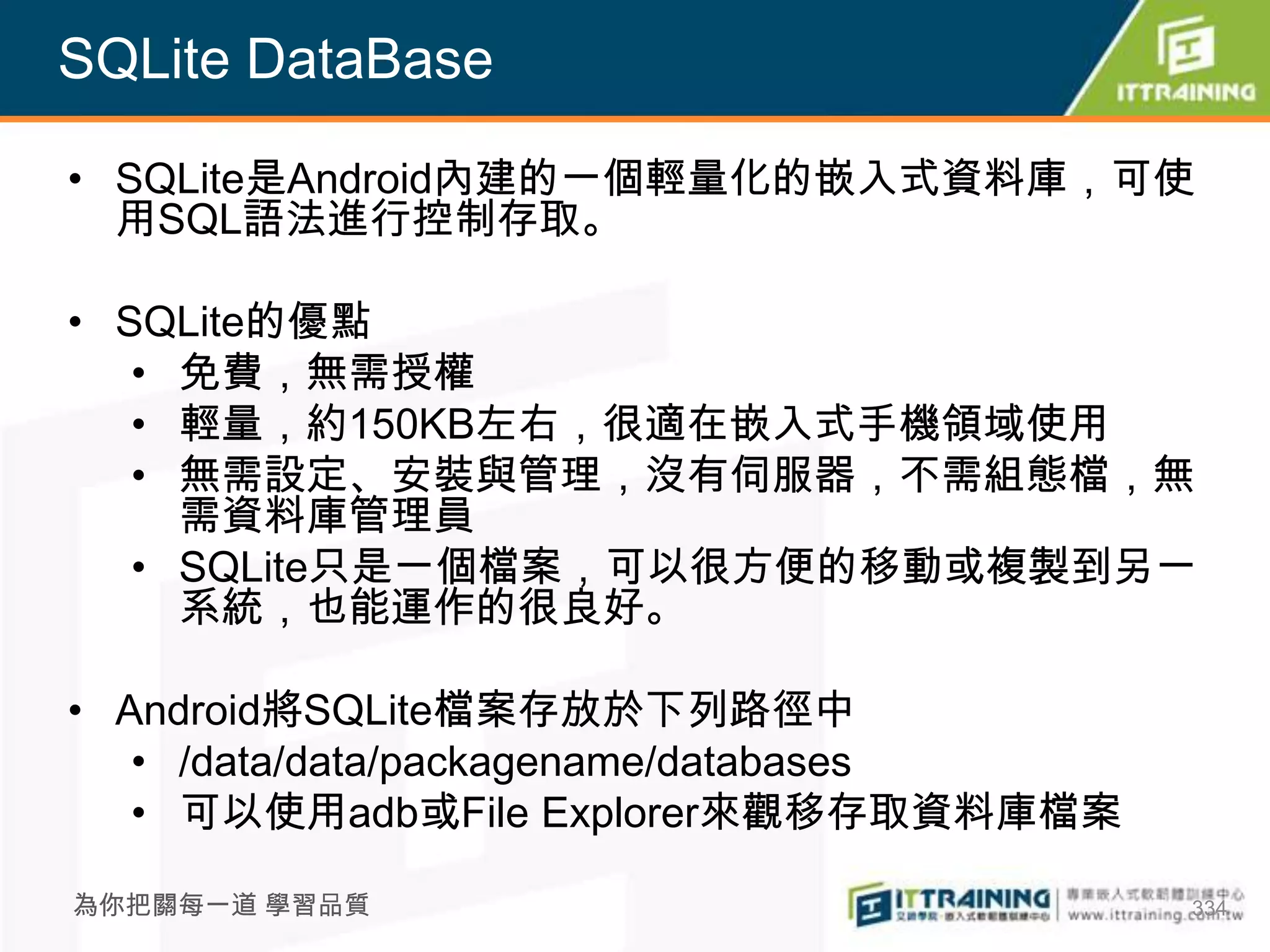 SQLite DataBase

• SQLite是Android內建的一個輕量化的嵌入式資料庫，可使
  用SQL語法進行控制存取。

• SQLite的優點
   • 免費，無需授權
   • 輕量，約150KB左右，很適在嵌入式手機領域使用
   • 無需設定、安裝與管理，沒有伺服器，不需組態檔，無
     需資料庫管理員
   • SQLite只是一個檔案，可以很方便的移動或複製到另一
     系統，也能運作的很良好。

• Android將SQLite檔案存放於下列路徑中
   • /data/data/packagename/databases
   • 可以使用adb或File Explorer來觀移存取資料庫檔案

為你把關每一道 學習品質                            334
 