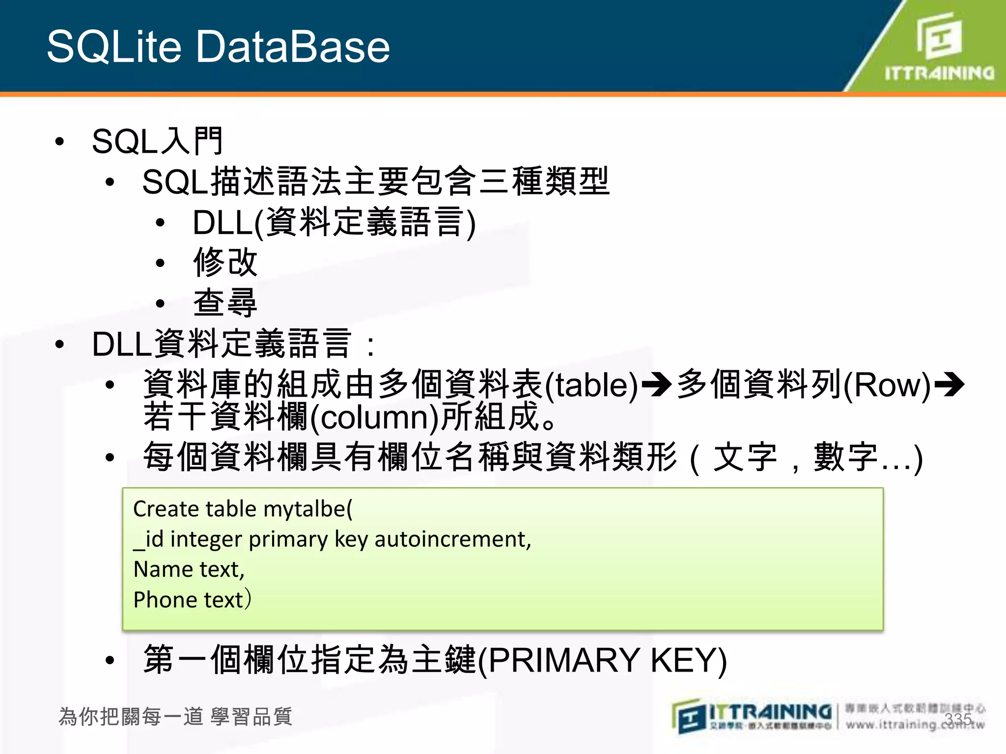 SQLite DataBase

• SQL入門
   • SQL描述語法主要包含三種類型
      • DLL(資料定義語言)
      • 修改
      • 查尋
• DLL資料定義語言：
   • 資料庫的組成由多個資料表(table)多個資料列(Row)
     若干資料欄(column)所組成。
   • 每個資料欄具有欄位名稱與資料類形（文字，數字…)
   Create table mytalbe(
   _id integer primary key autoincrement,
   Name text,
   Phone text）

  • 第一個欄位指定為主鍵(PRIMARY KEY)
為你把關每一道 學習品質                                335
 