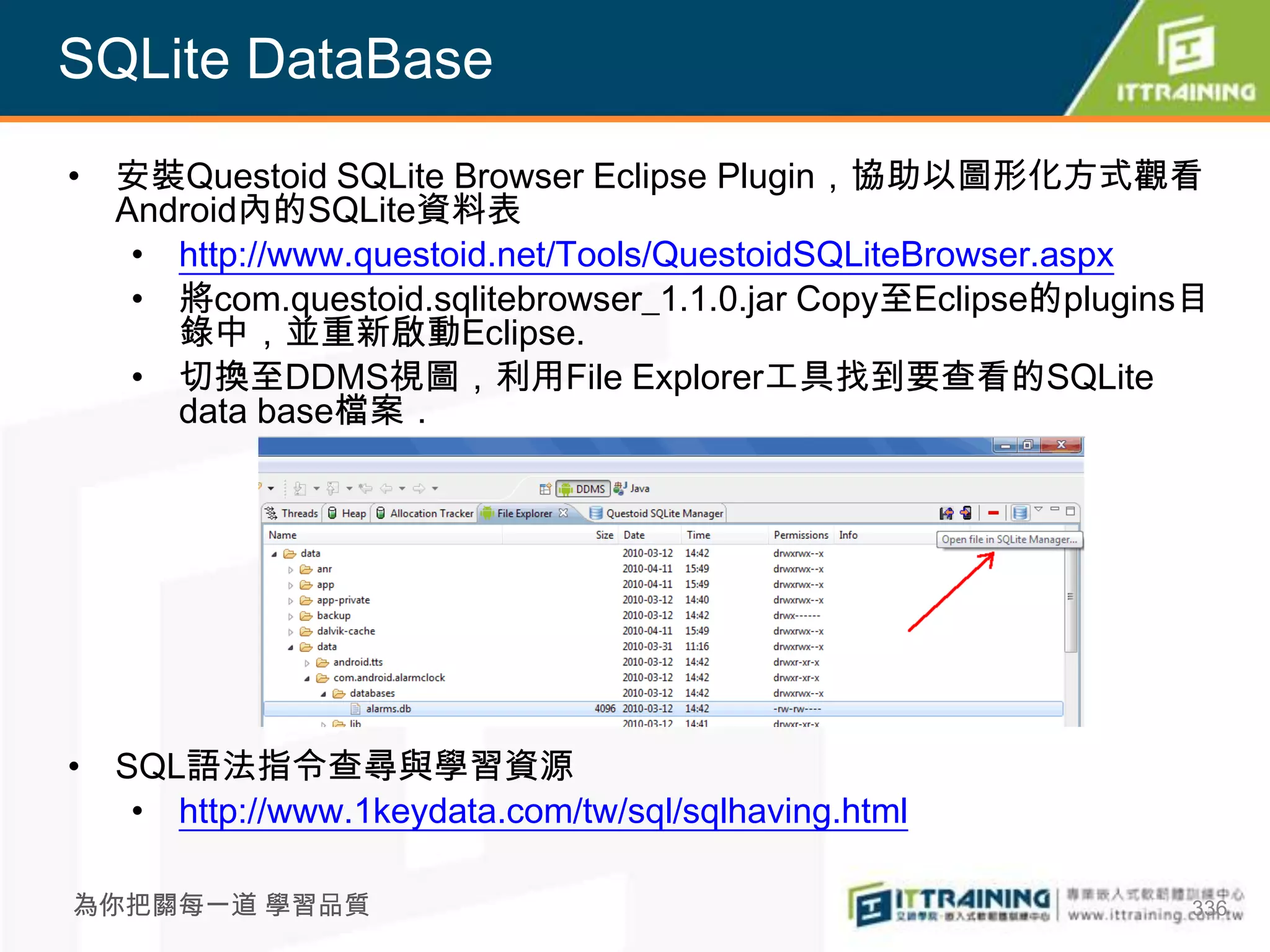 SQLite DataBase
• 安裝Questoid SQLite Browser Eclipse Plugin，協助以圖形化方式觀看
  Android內的SQLite資料表
   • http://www.questoid.net/Tools/QuestoidSQLiteBrowser.aspx
   • 將com.questoid.sqlitebrowser_1.1.0.jar Copy至Eclipse的plugins目
     錄中，並重新啟動Eclipse.
   • 切換至DDMS視圖，利用File Explorer工具找到要查看的SQLite
     data base檔案．




• SQL語法指令查尋與學習資源
   • http://www.1keydata.com/tw/sql/sqlhaving.html

為你把關每一道 學習品質                                                  336
 