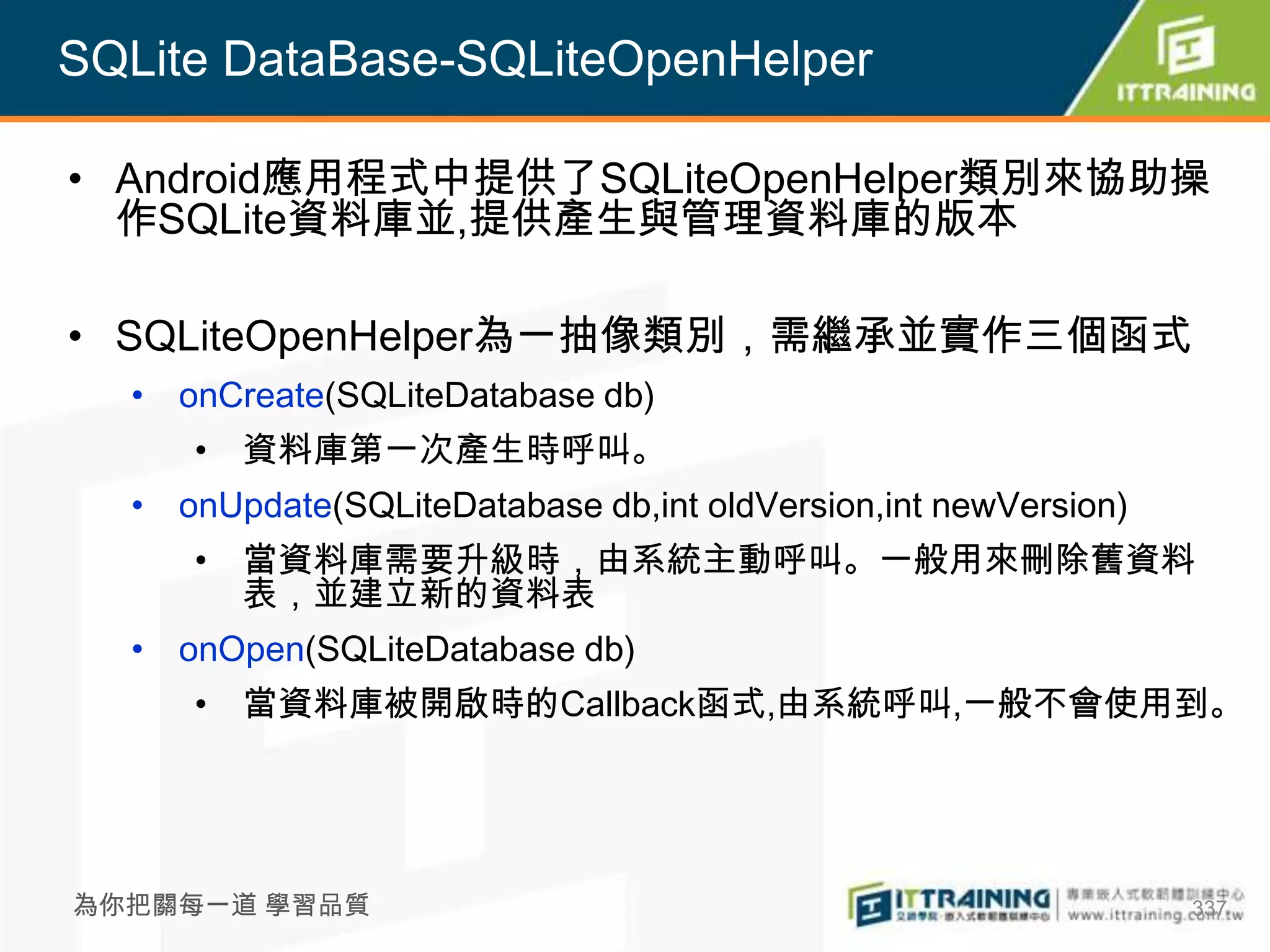 SQLite DataBase-SQLiteOpenHelper

• Android應用程式中提供了SQLiteOpenHelper類別來協助操
  作SQLite資料庫並,提供產生與管理資料庫的版本

• SQLiteOpenHelper為一抽像類別，需繼承並實作三個函式
  • onCreate(SQLiteDatabase db)
     • 資料庫第一次產生時呼叫。
  • onUpdate(SQLiteDatabase db,int oldVersion,int newVersion)
     • 當資料庫需要升級時，由系統主動呼叫。一般用來刪除舊資料
       表，並建立新的資料表
  • onOpen(SQLiteDatabase db)
     • 當資料庫被開啟時的Callback函式,由系統呼叫,一般不會使用到。




為你把關每一道 學習品質                                                    337
 