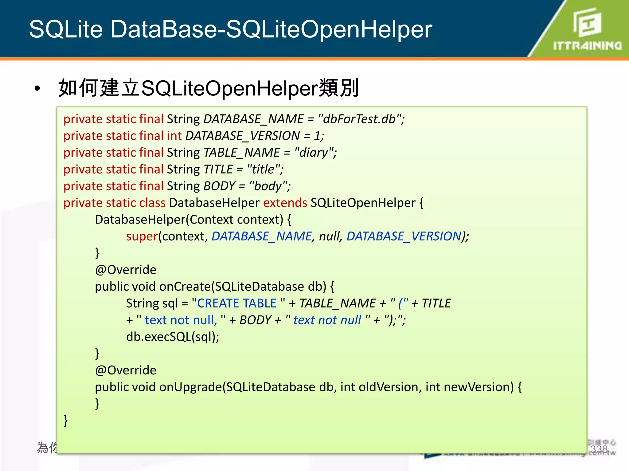 SQLite DataBase-SQLiteOpenHelper

• 如何建立SQLiteOpenHelper類別
  private static final String DATABASE_NAME = "dbForTest.db";
  private static final int DATABASE_VERSION = 1;
  private static final String TABLE_NAME = "diary";
  private static final String TITLE = "title";
  private static final String BODY = "body";
  private static class DatabaseHelper extends SQLiteOpenHelper {
        DatabaseHelper(Context context) {
              super(context, DATABASE_NAME, null, DATABASE_VERSION);
        }
        @Override
        public void onCreate(SQLiteDatabase db) {
              String sql = "CREATE TABLE " + TABLE_NAME + " (" + TITLE
              + " text not null, " + BODY + " text not null " + ");";
              db.execSQL(sql);
        }
        @Override
        public void onUpgrade(SQLiteDatabase db, int oldVersion, int newVersion) {
        }
  }
為你把關每一道 學習品質                                                                         338
 