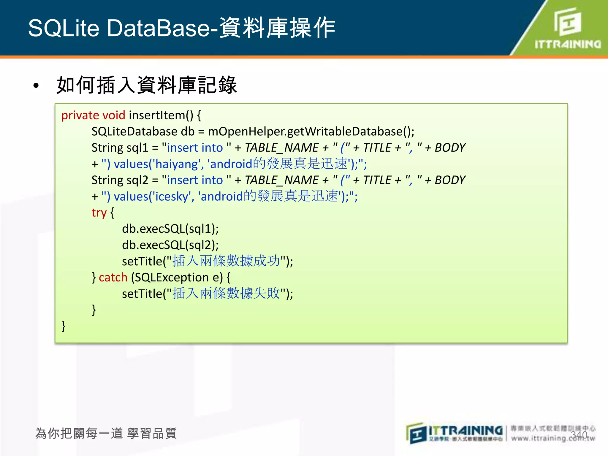 SQLite DataBase-資料庫操作

• 如何插入資料庫記錄
  private void insertItem() {
        SQLiteDatabase db = mOpenHelper.getWritableDatabase();
        String sql1 = "insert into " + TABLE_NAME + " (" + TITLE + ", " + BODY
        + ") values('haiyang', 'android的發展真是迅速');";
        String sql2 = "insert into " + TABLE_NAME + " (" + TITLE + ", " + BODY
        + ") values('icesky', 'android的發展真是迅速');";
        try {
              db.execSQL(sql1);
              db.execSQL(sql2);
              setTitle("插入兩條數據成功");
        } catch (SQLException e) {
              setTitle("插入兩條數據失敗");
        }
  }




為你把關每一道 學習品質                                                                     340
 
