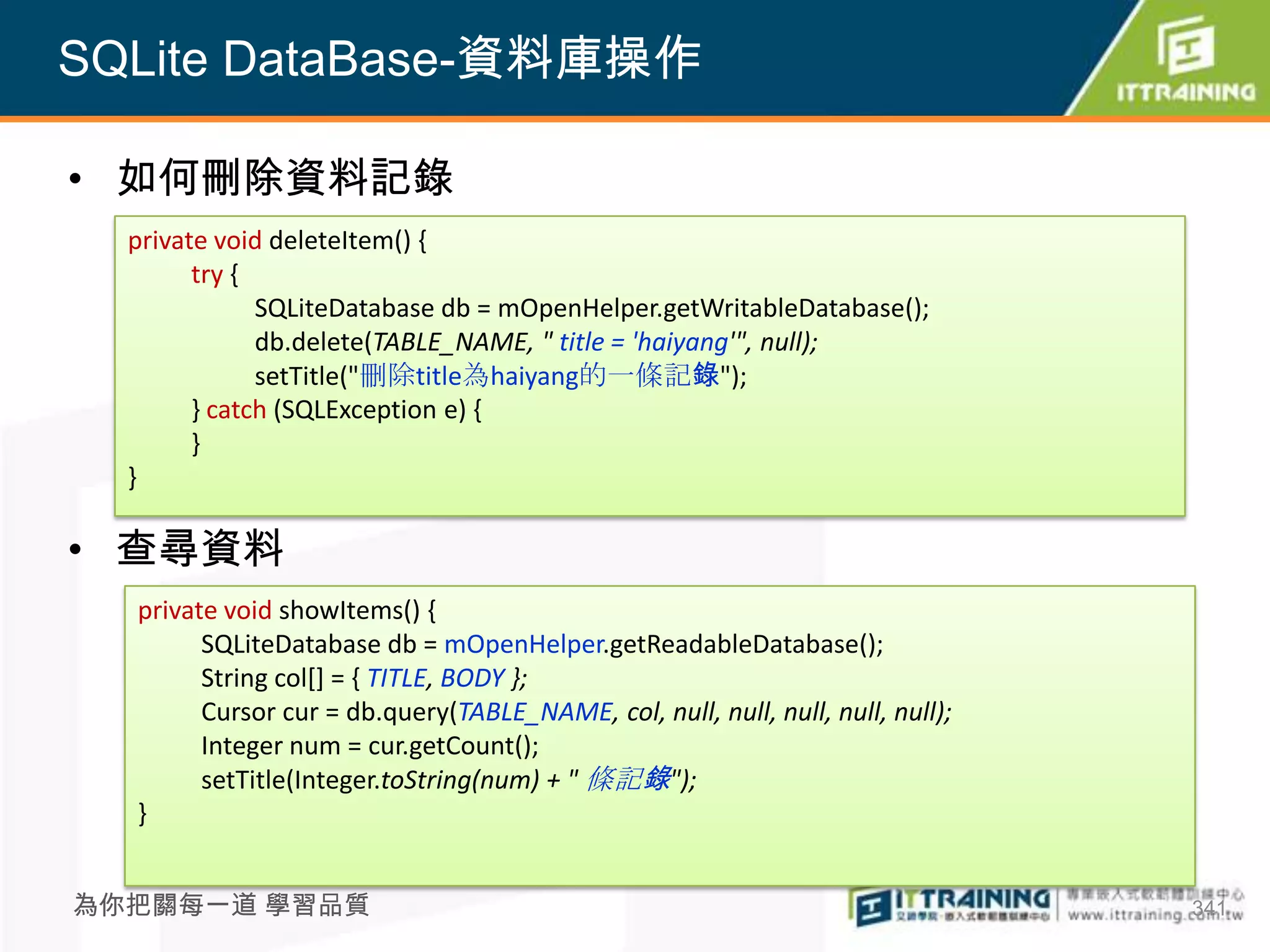 SQLite DataBase-資料庫操作

• 如何刪除資料記錄
  private void deleteItem() {
        try {
              SQLiteDatabase db = mOpenHelper.getWritableDatabase();
              db.delete(TABLE_NAME, " title = 'haiyang'", null);
              setTitle("刪除title為haiyang的一條記錄");
        } catch (SQLException e) {
        }
  }

• 查尋資料
  private void showItems() {
        SQLiteDatabase db = mOpenHelper.getReadableDatabase();
        String col[] = { TITLE, BODY };
        Cursor cur = db.query(TABLE_NAME, col, null, null, null, null, null);
        Integer num = cur.getCount();
        setTitle(Integer.toString(num) + " 條記錄");
  }


為你把關每一道 學習品質                                                                    341
 