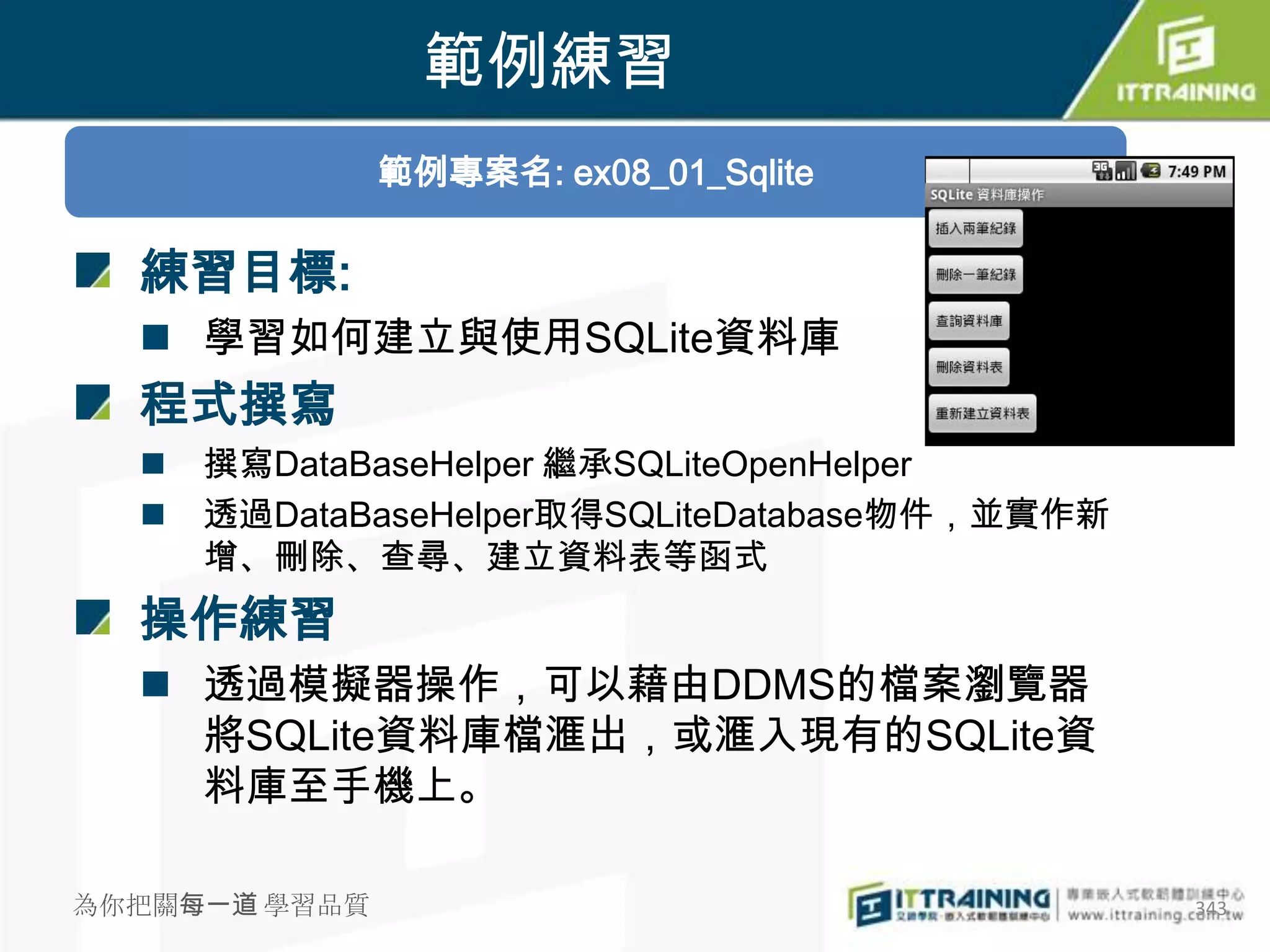 範例練習
               範例專案名: ex08_01_Sqlite

  練習目標:
   學習如何建立與使用SQLite資料庫
  程式撰寫
     撰寫DataBaseHelper 繼承SQLiteOpenHelper
     透過DataBaseHelper取得SQLiteDatabase物件，並實作新
      增、刪除、查尋、建立資料表等函式
  操作練習
   透過模擬器操作，可以藉由DDMS的檔案瀏覽器
    將SQLite資料庫檔滙出，或滙入現有的SQLite資
    料庫至手機上。

為你把關每一道 學習品質                                    343
 