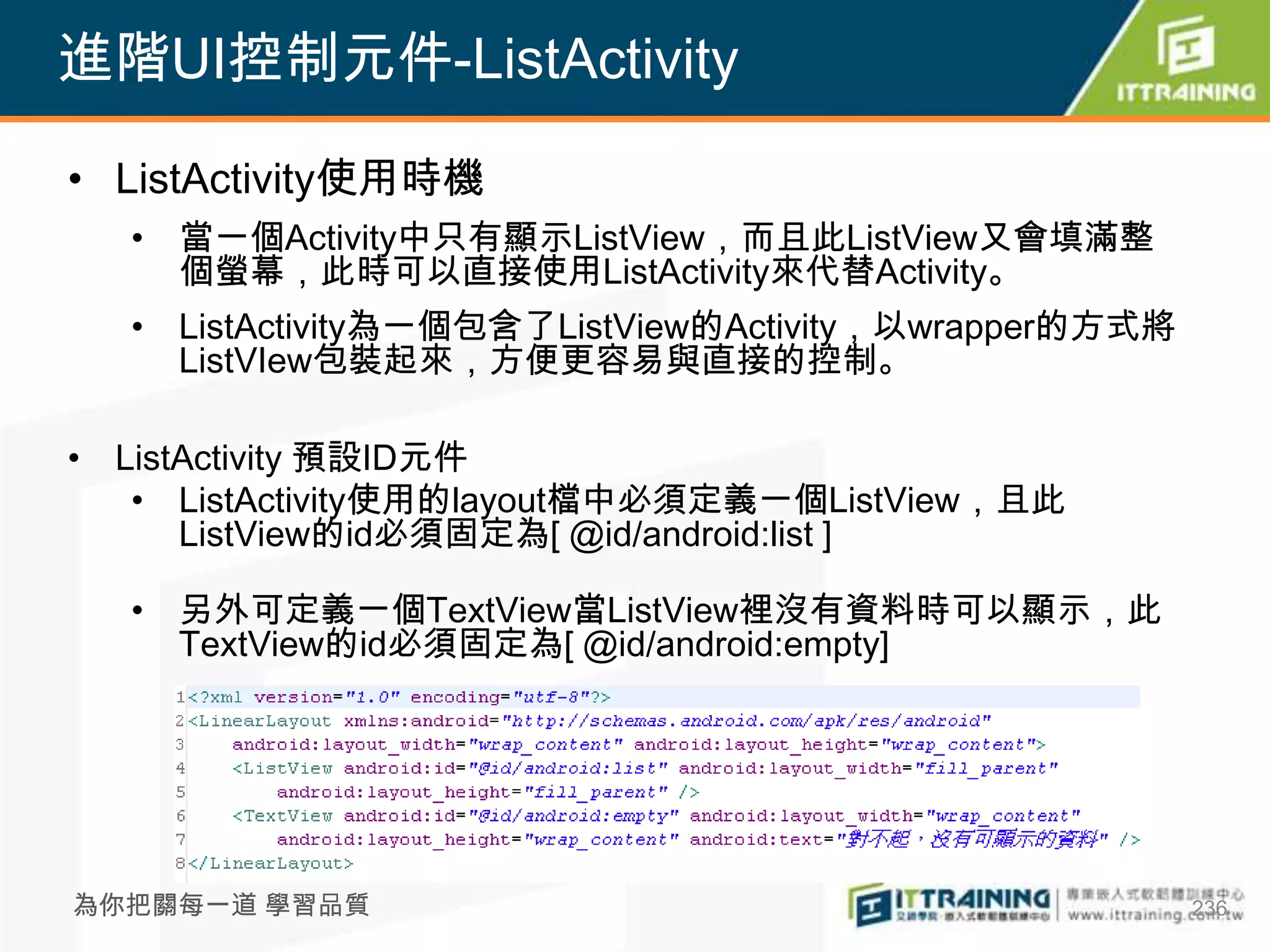 進階UI控制元件-ListActivity

• ListActivity使用時機
  • 當一個Activity中只有顯示ListView，而且此ListView又會填滿整
    個螢幕，此時可以直接使用ListActivity來代替Activity。
  • ListActivity為一個包含了ListView的Activity，以wrapper的方式將
    ListVIew包裝起來，方便更容易與直接的控制。

• ListActivity 預設ID元件
   • ListActivity使用的layout檔中必須定義一個ListView，且此
      ListView的id必須固定為[ @id/android:list ]

  • 另外可定義一個TextView當ListView裡沒有資料時可以顯示，此
    TextView的id必須固定為[ @id/android:empty]




為你把關每一道 學習品質                                           236
 