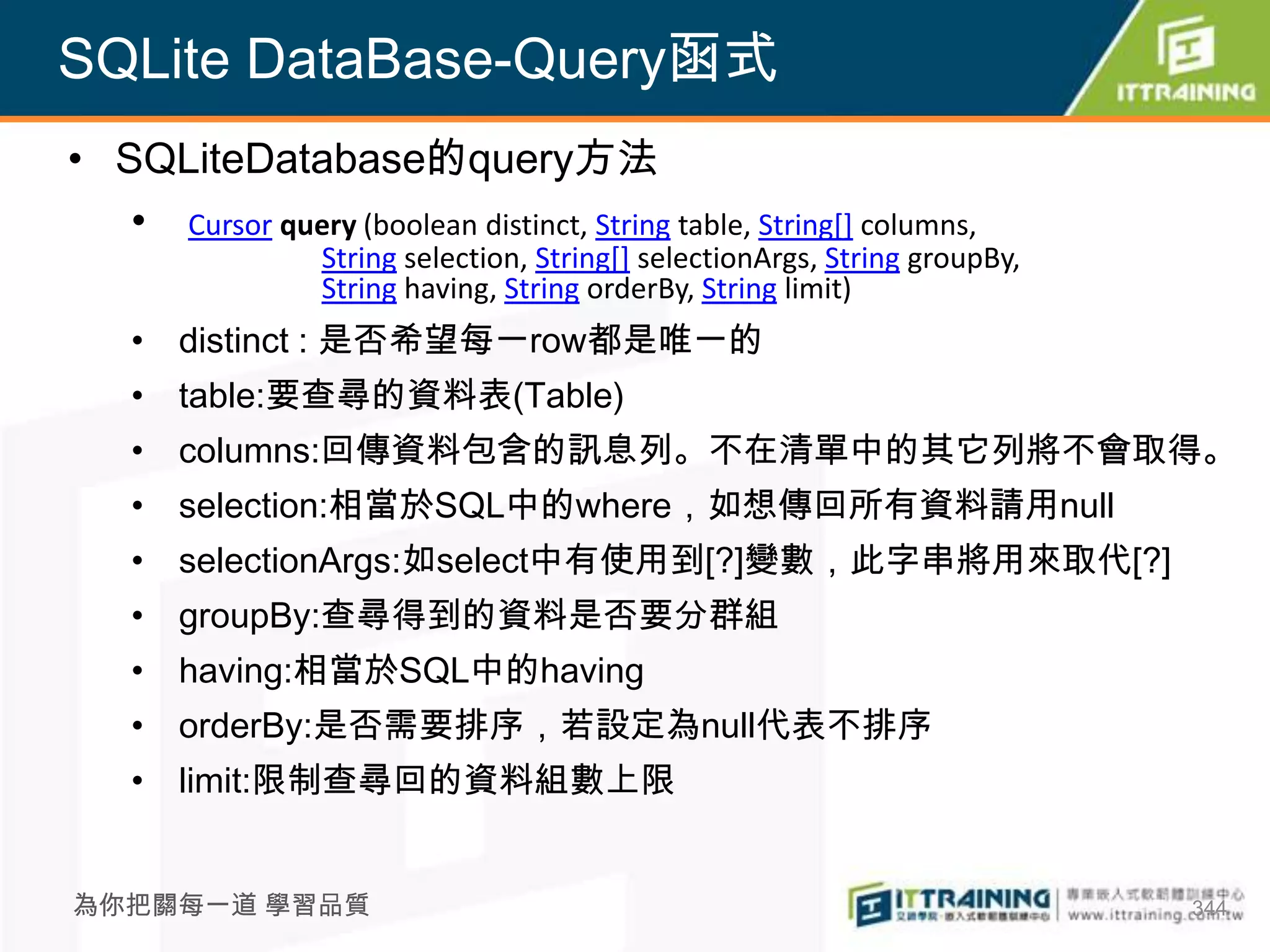SQLite DataBase-Query函式
• SQLiteDatabase的query方法
   • Cursor query (boolean distinct, String table, String[] columns,
                   String selection, String[] selectionArgs, String groupBy,
                   String having, String orderBy, String limit)
    • distinct : 是否希望每一row都是唯一的
    • table:要查尋的資料表(Table)
    • columns:回傳資料包含的訊息列。不在清單中的其它列將不會取得。
    • selection:相當於SQL中的where，如想傳回所有資料請用null
    • selectionArgs:如select中有使用到[?]變數，此字串將用來取代[?]
    • groupBy:查尋得到的資料是否要分群組
    • having:相當於SQL中的having
    • orderBy:是否需要排序，若設定為null代表不排序
    • limit:限制查尋回的資料組數上限


為你把關每一道 學習品質                                                                   344
 