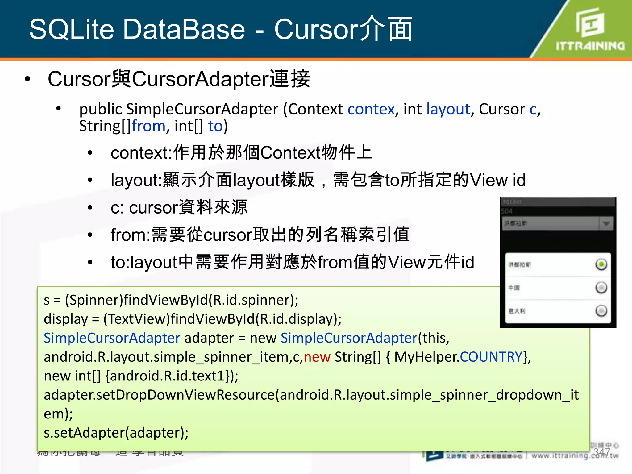 SQLite DataBase－Cursor介面
• Cursor與CursorAdapter連接
  • public SimpleCursorAdapter (Context contex, int layout, Cursor c,
    String[]from, int[] to)
       • context:作用於那個Context物件上
       • layout:顯示介面layout樣版，需包含to所指定的View id
       • c: cursor資料來源
       • from:需要從cursor取出的列名稱索引值
       • to:layout中需要作用對應於from值的View元件id

 s = (Spinner)findViewById(R.id.spinner);
 display = (TextView)findViewById(R.id.display);
 SimpleCursorAdapter adapter = new SimpleCursorAdapter(this,
 android.R.layout.simple_spinner_item,c,new String[] { MyHelper.COUNTRY},
 new int[] {android.R.id.text1});
 adapter.setDropDownViewResource(android.R.layout.simple_spinner_dropdown_it
 em);
 s.setAdapter(adapter);
 為你把關每一道 學習品質                                                                  347
 