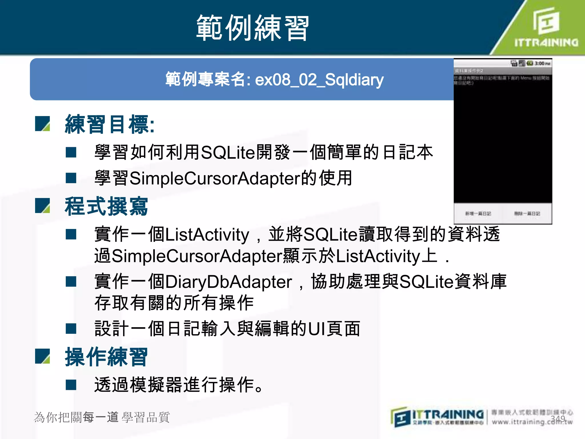 範例練習
           範例專案名: ex08_02_Sqldiary

  練習目標:
   學習如何利用SQLite開發一個簡單的日記本
   學習SimpleCursorAdapter的使用
  程式撰寫
   實作一個ListActivity，並將SQLite讀取得到的資料透
    過SimpleCursorAdapter顯示於ListActivity上．
   實作一個DiaryDbAdapter，協助處理與SQLite資料庫
    存取有關的所有操作
   設計一個日記輸入與編輯的UI頁面
  操作練習
   透過模擬器進行操作。
為你把關每一道 學習品質                                349
 