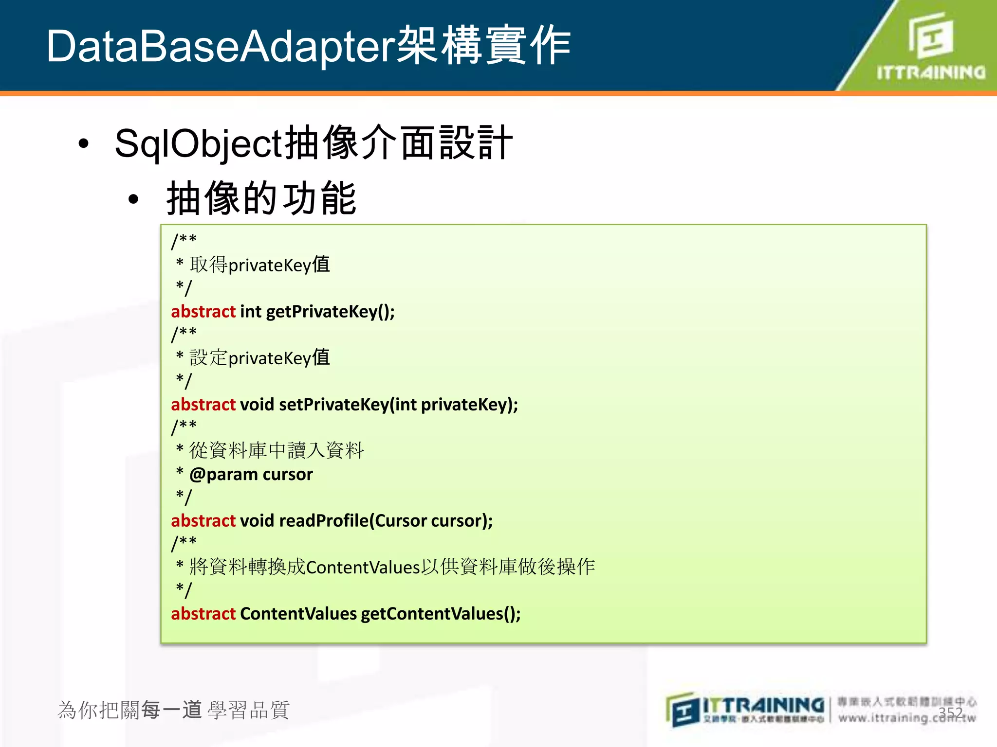 DataBaseAdapter架構實作

 • SqlObject抽像介面設計
   • 抽像的功能
     /**
      * 取得privateKey值
      */
     abstract int getPrivateKey();
     /**
      * 設定privateKey值
      */
     abstract void setPrivateKey(int privateKey);
     /**
      * 從資料庫中讀入資料
      * @param cursor
      */
     abstract void readProfile(Cursor cursor);
     /**
      * 將資料轉換成ContentValues以供資料庫做後操作
      */
     abstract ContentValues getContentValues();




為你把關每一道 學習品質                                        352
 