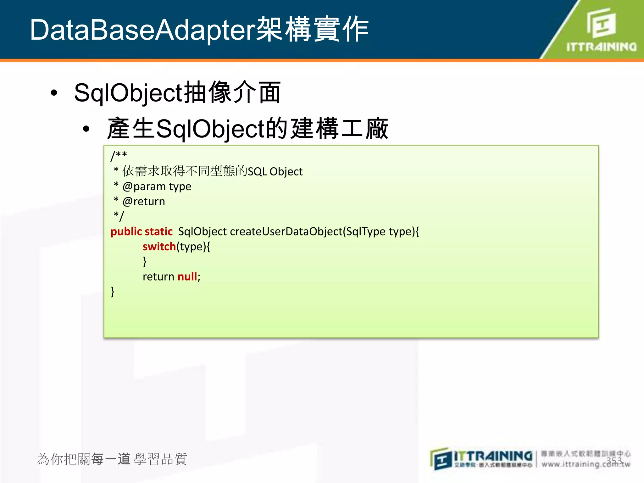 DataBaseAdapter架構實作

 • SqlObject抽像介面
   • 產生SqlObject的建構工廠
     /**
      * 依需求取得不同型態的SQL Object
      * @param type
      * @return
      */
     public static SqlObject createUserDataObject(SqlType type){
           switch(type){
           }
           return null;
     }




為你把關每一道 學習品質                                                       353
 