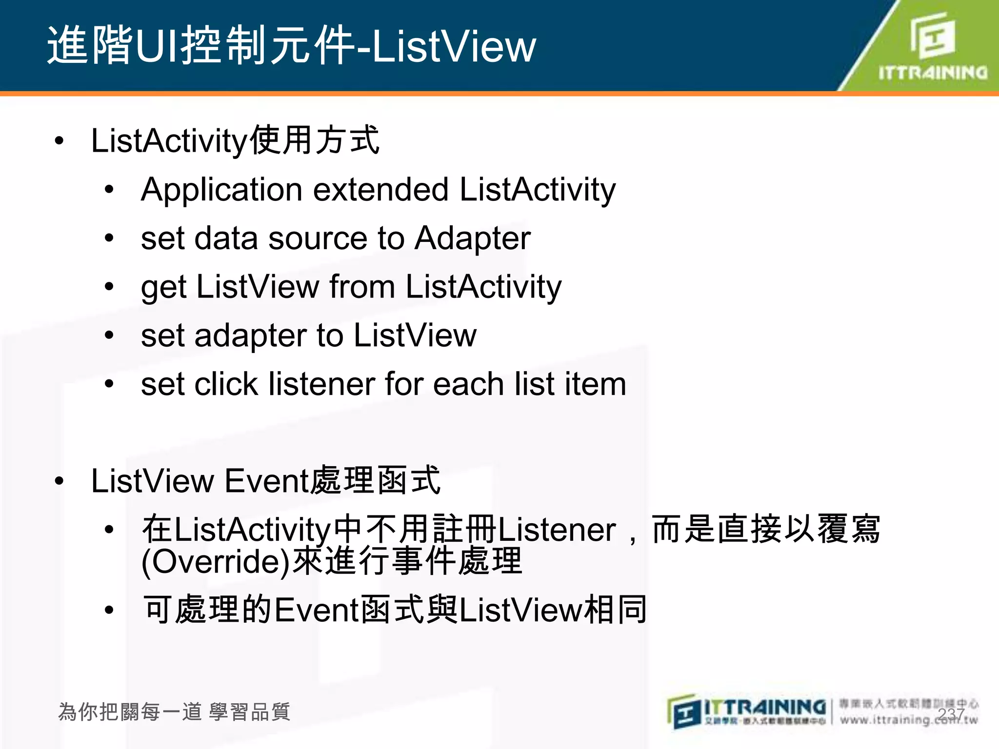 進階UI控制元件-ListView

• ListActivity使用方式
   • Application extended ListActivity
   • set data source to Adapter
   • get ListView from ListActivity
   • set adapter to ListView
   • set click listener for each list item

• ListView Event處理函式
   • 在ListActivity中不用註冊Listener，而是直接以覆寫
      (Override)來進行事件處理
   • 可處理的Event函式與ListView相同

為你把關每一道 學習品質                                 237
 