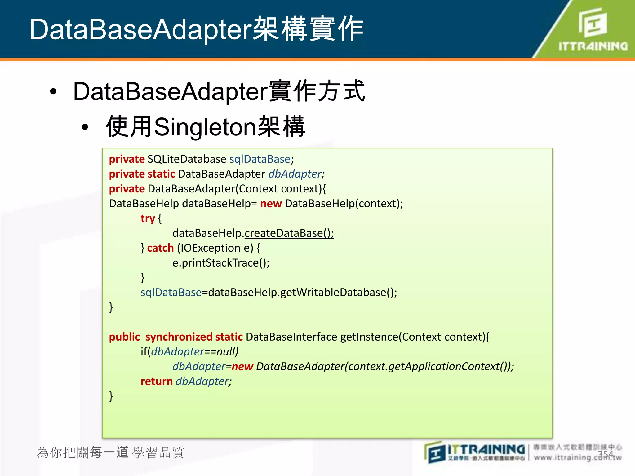 DataBaseAdapter架構實作

 • DataBaseAdapter實作方式
   • 使用Singleton架構
     private SQLiteDatabase sqlDataBase;
     private static DataBaseAdapter dbAdapter;
     private DataBaseAdapter(Context context){
     DataBaseHelp dataBaseHelp= new DataBaseHelp(context);
           try {
                  dataBaseHelp.createDataBase();
           } catch (IOException e) {
                  e.printStackTrace();
           }
           sqlDataBase=dataBaseHelp.getWritableDatabase();
     }

     public synchronized static DataBaseInterface getInstence(Context context){
           if(dbAdapter==null)
                 dbAdapter=new DataBaseAdapter(context.getApplicationContext());
           return dbAdapter;
     }



為你把關每一道 學習品質                                                                       354
 