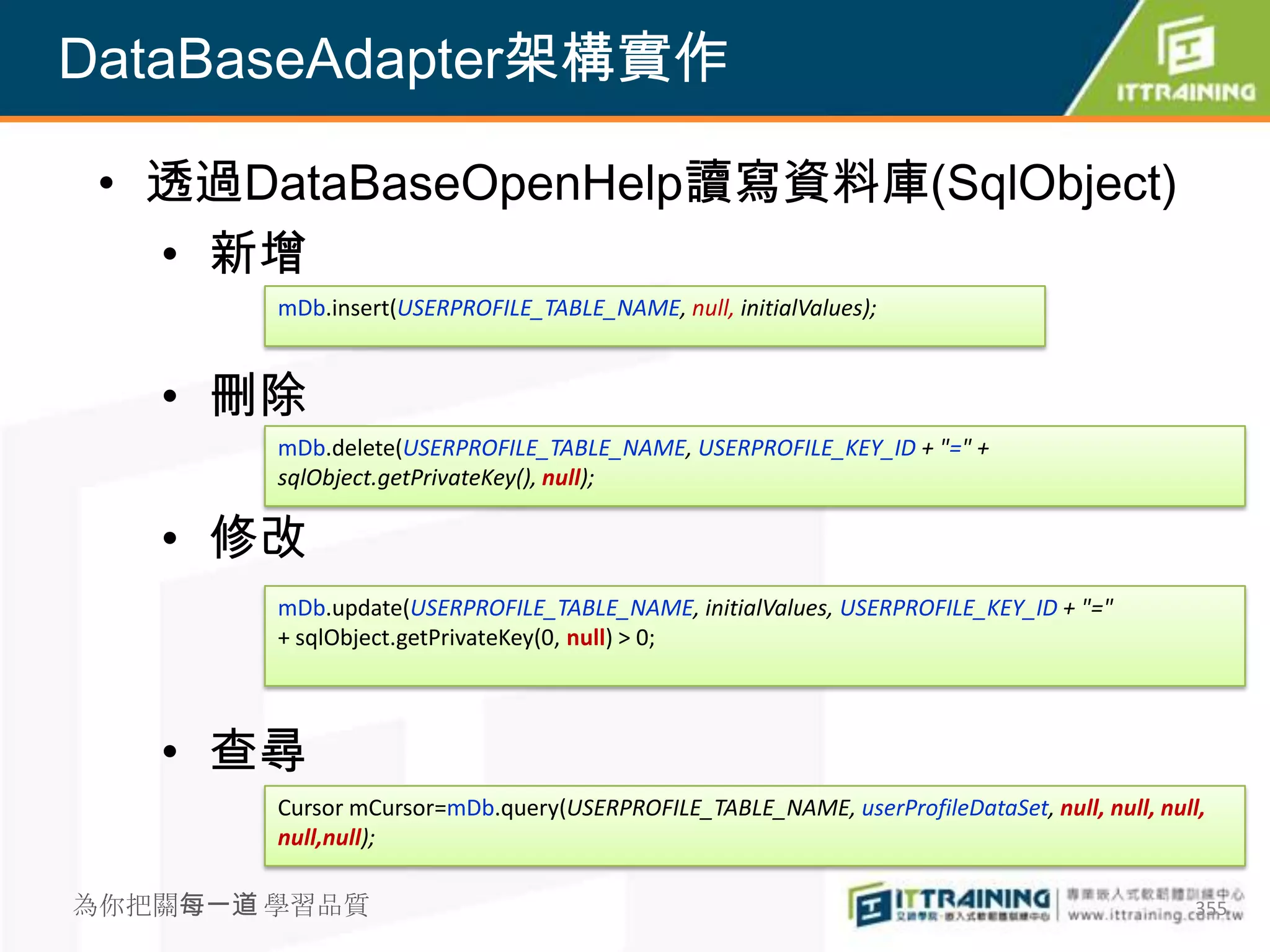 DataBaseAdapter架構實作

 • 透過DataBaseOpenHelp讀寫資料庫(SqlObject)
   • 新增
        mDb.insert(USERPROFILE_TABLE_NAME, null, initialValues);


   • 刪除
        mDb.delete(USERPROFILE_TABLE_NAME, USERPROFILE_KEY_ID + "=" +
        sqlObject.getPrivateKey(), null);

   • 修改
        mDb.update(USERPROFILE_TABLE_NAME, initialValues, USERPROFILE_KEY_ID + "="
        + sqlObject.getPrivateKey(0, null) > 0;



   • 查尋
        Cursor mCursor=mDb.query(USERPROFILE_TABLE_NAME, userProfileDataSet, null, null, null,
        null,null);

為你把關每一道 學習品質                                                                                 355
 