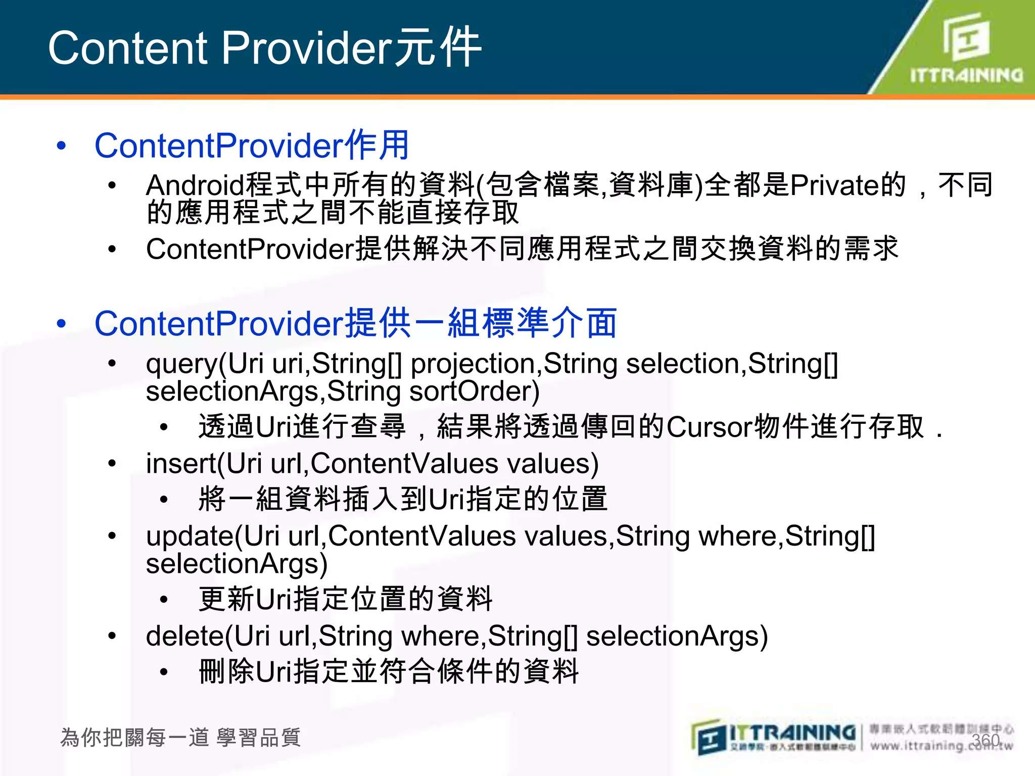 Content Provider元件

• ContentProvider作用
  • Android程式中所有的資料(包含檔案,資料庫)全都是Private的，不同
    的應用程式之間不能直接存取
  • ContentProvider提供解決不同應用程式之間交換資料的需求

• ContentProvider提供一組標準介面
  • query(Uri uri,String[] projection,String selection,String[]
    selectionArgs,String sortOrder)
     • 透過Uri進行查尋，結果將透過傳回的Cursor物件進行存取．
  • insert(Uri url,ContentValues values)
     • 將一組資料插入到Uri指定的位置
  • update(Uri url,ContentValues values,String where,String[]
    selectionArgs)
     • 更新Uri指定位置的資料
  • delete(Uri url,String where,String[] selectionArgs)
     • 刪除Uri指定並符合條件的資料

為你把關每一道 學習品質                                                      360
 