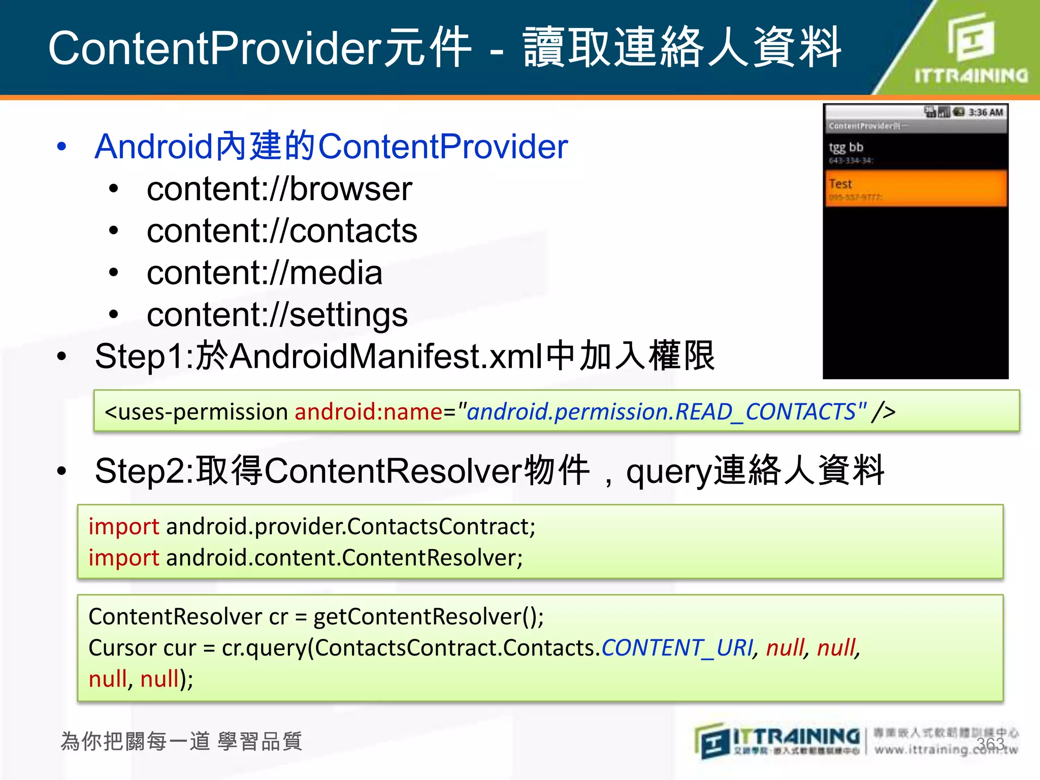 ContentProvider元件－讀取連絡人資料

• Android內建的ContentProvider
   • content://browser
   • content://contacts
   • content://media
   • content://settings
• Step1:於AndroidManifest.xml中加入權限
  <uses-permission android:name="android.permission.READ_CONTACTS" />

• Step2:取得ContentResolver物件，query連絡人資料
 import android.provider.ContactsContract;
 import android.content.ContentResolver;

 ContentResolver cr = getContentResolver();
 Cursor cur = cr.query(ContactsContract.Contacts.CONTENT_URI, null, null,
 null, null);

為你把關每一道 學習品質                                                                363
 